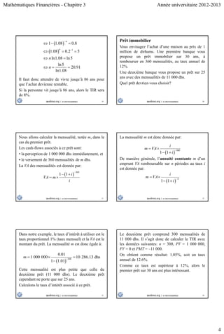 Mathématiques Financières - Chapitre 3 Année universitaire 2012-2013
4
19
 
  1
1 1.08 0.8
1.08 0.2 5
ln1.08 ln5
ln5
20.91
ln1.08
n
n
n
n


  
  
 
  
Il faut donc attendre de vivre jusqu’à 86 ans pour
que l’achat devienne rentable.
Si la personne vit jusqu’à 86 ans, alors le TIR sera
de 8%.
20
Prêt immobilier
Vous envisagez l’achat d’une maison au prix de 1
million de dirhams. Une première banque vous
propose un prêt immobilier sur 30 ans, à
rembourser en 360 mensualités, au taux annuel de
12%.
Une deuxième banque vous propose un prêt sur 25
ans avec des mensualités de 11 000 dhs.
Quel prêt devriez-vous choisir?
21
Nous allons calculer la mensualité, notée m, dans le
cas du premier prêt.
Les cash-flows associés à ce prêt sont:
• la perception de 1 000 000 dhs immédiatement, et
• le versement de 360 mensualités de m dhs.
La VA des mensualités est donnée par:
 
360
1 1 i
VA m
i

 
 
22
La mensualité m est donc donnée par:
 
360
1 1
i
m VA
i

 
 
De manière générale, l’annuité constante m d’un
emprunt VA remboursable sur n périodes au taux i
est donnée par:
 1 1
n
i
m VA
i

 
 
23
Dans notre exemple, le taux d’intérêt à utiliser est le
taux proportionnel 1% (taux mensuel) et la VA est le
montant du prêt. La mensualité m est donc égale à:
 
360
0.01
1 000 000 10 286.13 dhs
1 1.01
m 
  

Cette mensualité est plus petite que celle du
deuxième prêt (11 000 dhs). Le deuxième prêt
cependant ne porte que sur 25 ans.
Calculons le taux d’intérêt associé à ce prêt.
24
Le deuxième prêt comprend 300 mensualités de
11 000 dhs. Il s’agit donc de calculer le TIR avec
les données suivantes: n = 300, PV = 1 000 000,
FV = 0 et PMT = –11 000.
On obtient comme résultat: 1.05%, soit un taux
annuel de 12.6%.
Comme ce taux est supérieur à 12%, alors le
premier prêt sur 30 ans est plus intéressant.
 