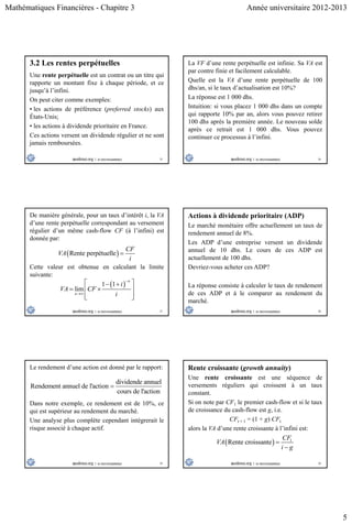 Mathématiques Financières - Chapitre 3 Année universitaire 2012-2013
5
25
3.2 Les rentes perpétuelles
Une rente perpétuelle est un contrat ou un titre qui
rapporte un montant fixe à chaque période, et ce
jusqu’à l’infini.
On peut citer comme exemples:
• les actions de préférence (preferred stocks) aux
États-Unis;
• les actions à dividende prioritaire en France.
Ces actions versent un dividende régulier et ne sont
jamais remboursées.
26
La VF d’une rente perpétuelle est infinie. Sa VA est
par contre finie et facilement calculable.
Quelle est la VA d’une rente perpétuelle de 100
dhs/an, si le taux d’actualisation est 10%?
La réponse est 1 000 dhs.
Intuition: si vous placez 1 000 dhs dans un compte
qui rapporte 10% par an, alors vous pouvez retirer
100 dhs après la première année. Le nouveau solde
après ce retrait est 1 000 dhs. Vous pouvez
continuer ce processus à l’infini.
27
De manière générale, pour un taux d’intérêt i, la VA
d’une rente perpétuelle correspondant au versement
régulier d’un même cash-flow CF (à l’infini) est
donnée par:
 Rente perpétuelle
CF
VA
i

 1 1
lim
n
n
i
VA CF
i


  
  
  
Cette valeur est obtenue en calculant la limite
suivante:
28
Actions à dividende prioritaire (ADP)
Le marché monétaire offre actuellement un taux de
rendement annuel de 8%.
Les ADP d’une entreprise versent un dividende
annuel de 10 dhs. Le cours de ces ADP est
actuellement de 100 dhs.
Devriez-vous acheter ces ADP?
La réponse consiste à calculer le taux de rendement
de ces ADP et à le comparer au rendement du
marché.
29
Le rendement d’une action est donné par le rapport:
dividende annuel
Rendement annuel de l'action
cours de l'action

Dans notre exemple, ce rendement est de 10%, ce
qui est supérieur au rendement du marché.
Une analyse plus complète cependant intégrerait le
risque associé à chaque actif.
30
Rente croissante (growth annuity)
Une rente croissante est une séquence de
versements réguliers qui croissent à un taux
constant.
Si on note par CF1 le premier cash-flow et si le taux
de croissance du cash-flow est g, i.e.
CFt + 1 = (1 + g) CFt
alors la VA d’une rente croissante à l’infini est:
  1
Rente croissante
CF
VA
i g


 