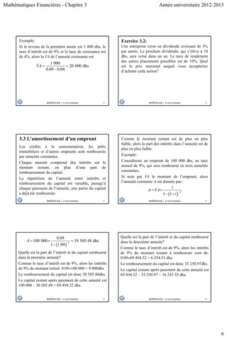 Mathématiques Financières - Chapitre 3 Année universitaire 2012-2013
6
31
Exemple:
Si le revenu de la première année est 1 000 dhs, le
taux d’intérêt est de 9% et le taux de croissance est
de 4%, alors la VA de l’annuité croissante est:
1 000
20 000 dhs
0.09 0.04
VA  

32
Exercice 3.2:
Une entreprise verse un dividende croissant de 3%
par année. Le prochain dividende, qui s’élève à 10
dhs, sera versé dans un an. Le taux de rendement
des autres placements possibles est de 10%. Quel
est le prix maximal auquel vous accepteriez
d’acheter cette action?
33
3.3 L’amortissement d’un emprunt
Les crédits à la consommation, les prêts
immobiliers et d’autres emprunts sont remboursés
par annuités constantes.
Chaque annuité comprend des intérêts sur le
montant restant, en plus d’une part de
remboursement du capital.
La répartition de l’annuité entre intérêts et
remboursement du capital est variable, puisqu’à
chaque paiement de l’annuité, une partie du capital
a déjà été remboursée.
34
Comme le montant restant est de plus en plus
faible, alors la part des intérêts dans l’annuité est de
plus en plus faible.
Exemple:
Considérons un emprunt de 100 000 dhs, au taux
annuel de 9%, qui sera remboursé en trois annuités
constantes.
Si note par VA le montant de l’emprunt, alors
l’annuité constante A est donnée par:
 1 1
n
i
A VA
i

 
 
35
Quelle est la part de l’intérêt et du capital remboursé
dans la première annuité?
Comme le taux d’intérêt est de 9%, alors les intérêts
de 9% du montant initial: 0.09100 000 = 9 000dhs.
Le remboursement du capital est donc 30 505.48dhs.
Le capital restant après paiement de cette annuité est
100 000 – 30 505.48 = 69 494.52 dhs.
 
3
0.09
100 000 39 505.48 dhs
1 1.09
A 
  

36
Quelle est la part de l’intérêt et du capital remboursé
dans la deuxième annuité?
Comme le taux d’intérêt est de 9%, alors les intérêts
de 9% du montant restant à rembourser sont de:
0.0969 494.52 = 6 254.51 dhs.
Le remboursement du capital est donc 33 250.97dhs.
Le capital restant après paiement de cette annuité est
69 494.52 – 33 250.97 = 36 243.55 dhs.
 