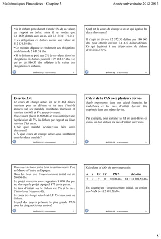 Mathématiques Financières - Chapitre 3 Année universitaire 2012-2013
8
43
• Si le dirham perd durant l’année 5% de sa valeur
par rapport au dollar, alors il ne vaudra que
0.111625 dollars dans un an, soit 0.1175(1 – 0.05).
• Les obligations en dollars auront une valeur de
112 631.58 dhs.
• Ce montant dépasse le rendement des obligations
en dirhams de 2 631.58 dhs.
• Si le dirham ne perd que 2% de sa valeur, alors les
obligations en dollars paieront 109 183.67 dhs. Ce
qui est de 816.33 dhs inférieur à la valeur des
obligations en dirhams.
44
Quel est le cours de change à un an qui égalise les
deux placements?
Il s’agit de diviser 12 572.50 dollars par 110 000
dhs pour obtenir environ 0.11430 dollars/dirham.
Ce qui équivaut à une dépréciation du dirham
d’environ 2.73%.
45
Exercice 3.4:
Le cours de change actuel est de 0.1464 dinars
tunisiens pour un dirham et les taux d’intérêt
annuels sur les marchés monétaires marocain et
tunisien sont 6% et 4%, respectivement.
Vous voulez placer 25 000 dhs et vous anticipez une
dépréciation de 3% du dirham par rapport au dinar
tunisien d’ici un an.
1. Sur quel marché devriez-vous faire votre
placement?
2. À quel cours de change seriez-vous indifférent
entre les deux marchés?
46
Calcul de la VAN avec plusieurs devises
Règle importante: dans tout calcul financier, les
cash-flows et les taux d’intérêt doivent être
exprimés dans une même devise.
Par exemple, pour calculer la VA de cash-flows en
euros, on doit utiliser les taux d’intérêt sur l’euro.
47
Vous avez à choisir entre deux investissements, l’un
au Maroc et l’autre en Espagne.
Dans les deux cas, l’investissement initial est de
20 000 dhs.
Le projet marocain vous rapportera 8 000 dhs par
an, alors que le projet espagnol 875 euros par an.
Le taux d’intérêt sur le dirham est 7% et le taux
d’intérêt sur l’euro est 4%.
Le cours de change actuel est 0.1175 euros pour un
dirham.
Lequel des projets présente la plus grande VAN
pour les cinq prochaines années?
48
Calculons la VAN du projet marocain:
n i VA VF PMT Résultat
5 7 ? 0 8 000 dhs VA = 32 801.58 dhs
En soustrayant l’investissement initial, on obtient
une VAN de +12 801.58 dhs.
 