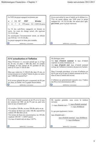 Mathématiques Financières - Chapitre 3 Année universitaire 2012-2013
9
49
La VAN du projet espagnol est donnée par:
n i VA VF PMT Résultat
5 4 ? 0 875 euros VA = 3 895.34 euros
La VA des cash-flows espagnols est donnée en
euros. Au cours de change actuel, elle équivaut
33 151.83 dhs.
En soustrayant l’investissement initial, on obtient
une VAN de +13 151.83 dhs.
Le projet espagnol est donc plus rentable.
50
Si on avait utilisé le taux d’intérêt sur le dirham (i.e.
7%), on aurait obtenu une VAN pour le projet
espagnol de +10 533.36 dhs. On aurait alors opté,
par erreur, pour le projet marocain.
51
3.5 L’actualisation et l’inflation
Dans l’Exercice 1.1, on avait calculé que si, à l’âge
de 20 ans, on place 1 000 dhs dans un compte
d’épargne au taux annuel de 8% pendant 45 ans,
alors la VF sera 31 920.45 dhs.
Mais que valent les 31 920.45 dhs dans 45 ans, en
termes de pouvoir d’achat? Valent-ils plus ou moins
que 1 000 dhs aujourd’hui?
Si le niveau général des prix a augmenté de 8% par
an, alors, en réalité, on n’a gagné aucun intérêt.
52
On distingue entre:
• le taux d’intérêt nominal: le taux d’intérêt
exprimé en unités monétaires; et
• le taux d’intérêt réel: taux d’intérêt nominal
corrigé de l’inflation (variation du pouvoir d’achat).
Dans l’exemple précédent, si le taux d’inflation est
de 8% par an et le taux d’intérêt nominal est de 8%,
alors le taux d’intérêt réel est nul.
L’inflation est généralement mesurée avec l’Indice
des Prix à la Consommation (IPC).
53
Si le taux d’intérêt nominal est de 8% et si le taux
de variation de l’IPC est de 5% par an, quel sera
alors le taux d’intérêt réel?
• Si on place 100 dhs, on aura 108 dhs après un an.
• Un panier de biens qui coûte 100 dhs aujourd’hui
coûtera 105 dhs dans un an.
• En termes de biens de consommation, les 108 dhs
vaudront 108/105 = 1.02857 panier.
• Le taux d’intérêt réel est donc 2.857%.
54
De manière générale, nous avons la relation
suivante:
1 taux d'intérêt nominal
1 taux d'intérêt réel
1 taux d'inflation

 

Ce qui peut également s’écrire:
taux d'intérêt réel
taux d'intérêt nominal taux d'inflation
1 taux d'inflation



 