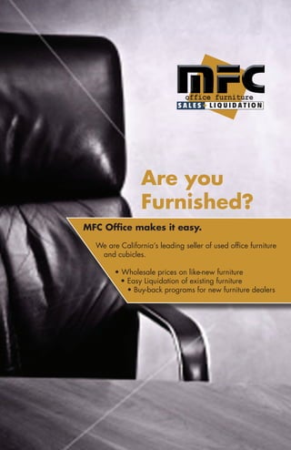 Are you
                Furnished?
MFC Office makes it easy.

  We are California’s leading seller of used office furniture
   and cubicles.

        • Wholesale prices on like-new furniture
          • Easy Liquidation of existing furniture
            • Buy-back programs for new furniture dealers
 