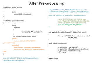 After Pre-processing
class MyApp : public CWinApp
{
public:
virtual BOOL InitInstance();
};
class MyWnd : public CFrameWnd
{
public:
MyWnd()
{
Create (NULL, "My Application");
}
afx_msg void snFlags, CPoint point);
private :
static const AFX_MSGMAP_ENTRY
_messageEntries[];
protected:
static const AFX_MSGMAP messageMap;
virtual const AFX_MSGMAP* GetMessageMap()
const;
};
const AFX_MSGMAP* MyWnd::GetMessageMap() const
{ return & MyWnd::messageMap; }
AFX_DATADEF const AFX_MSGMAP MyWnd::messageMap =
{ &CFrameWnd::messageMap, & MyWnd::_messageEntries[0] };
const AFX_MSGMAP_ENTRY MyWnd::_messageEntries[] =
{
{ WM_LBUTTONDOWN, 0, 0, 0, AfxSig_vwp,
(AFX_PMSG)(AFX_PMSGW)(void (AFX_MSG_CALL
CWnd::*)(UINT, CPoint))&OnLButtonDown },
{0, 0, 0, 0, AfxSig_end, (AFX_PMSG)0 }
};
void MyWnd:: OnLButtonDown(UINT nFlags, CPoint point)
{
MessageBox(TEXT("Left mouse button pressed..."),
NULL,MB_OK);
}
BOOL MyApp:: InitInstance()
{
m_pMainWnd = new MyWnd();
m_pMainWnd -> ShowWindow(m_nCmdShow);
m_pMainWnd -> UpdateWindow();
return TRUE;
}
MyApp intApp;
 