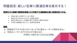 記事【ピロリ除菌で異時性胃癌リスクが低下】と関連度の高い記事を見つける。
● 胃癌治療GLの改訂ポイントをご解説
● 胃癌のESNとHybrid-NOTES、長期転帰良好
● 胃癌治療Update 〜内視鏡治療と化学療法の最新の話題〜
● 外科医の腹腔鏡手術スキル、患者転帰と関連
制約
● 関連度は「テキスト的に似ている」 & 「同じ層のユーザーが興味がある」
● 学習はユーザーのアクセスログが使えるが、
予測時には使えない(Cold Start問題)。
問題設定：新しい記事に関連記事を表示する！
 