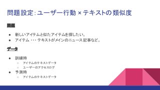 問題設定：ユーザー行動 × テキストの類似度
問題
● 新しいアイテムと似たアイテムを探したい。
● アイテム ・・・ テキストがメインのニュース記事など。
データ
● 訓練時
○ アイテムのテキストデータ
○ ユーザーのアクセスログ
● 予測時
○ アイテムのテキストデータ
 