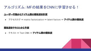 アルゴリズム：MFの結果をCNNに学習させる！
ユーザー行動からアイテム間の類似度を計算
● アクセスログ ⇒ matrix factorization ⇒ latent factors ⇒ アイテム間の類似度
類似度をテキストから予測
● テキスト ⇒ Text CNN ⇒ アイテム間の類似度
 