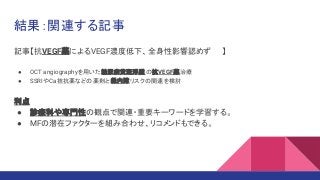 記事【抗VEGF薬によるVEGF濃度低下、全身性影響認めず 】
● OCT angiographyを用いた糖尿病黄斑浮腫の抗VEGF薬治療
● SSRIやCa拮抗薬などの薬剤と 緑内障リスクの関連を検討
利点
● 診療科や専門性の観点で関連・重要キーワードを学習する。
● MFの潜在ファクターを組み合わせ、リコメンドもできる。
結果：関連する記事
 