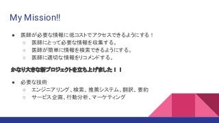 My Mission!!
● 医師が必要な情報に低コストでアクセスできるようにする！
○ 医師にとって必要な情報を収集する。
○ 医師が簡単に情報を検索できるようにする。
○ 医師に適切な情報をリコメンドする。
かなり大きな新プロジェクトを立ち上げました！！
● 必要な技術
○ エンジニアリング、検索、推薦システム、翻訳、要約
○ サービス企画、行動分析、マーケティング
 