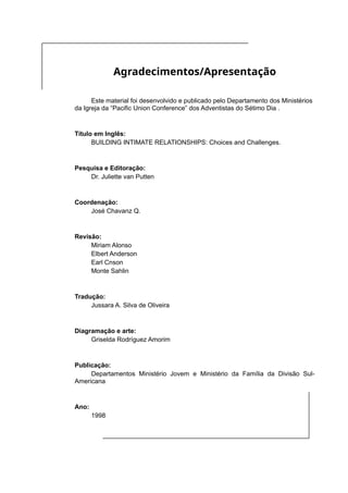 Agradecimentos/Apresentação
Este material foi desenvolvido e publicado pelo Departamento dos Ministérios
da Igreja da “Pacific Union Conference” dos Adventistas do Sétimo Dia .
Título em Inglês:
BUILDING INTIMATE RELATIONSHIPS: Choices and Challenges.
Pesquisa e Editoração:
Dr. Juliette van Putten
Coordenação:
José Chavanz Q.
Revisão:
Miriam Alonso
Elbert Anderson
Earl Cnson
Monte Sahlin
Tradução:
Jussara A. Silva de Oliveira
Diagramação e arte:
Griselda Rodríguez Amorim
Publicação:
Departamentos Ministério Jovem e Ministério da Família da Divisão Sul-
Americana
Ano:
1998
 