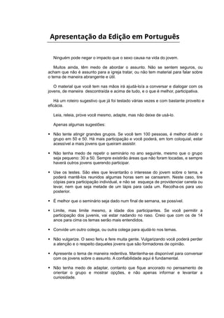 Apresentação da Edição em Português
Ninguém pode negar o impacto que o sexo causa na vida do jovem.
Muitos ainda, têm medo de abordar o assunto. Não se sentem seguros, ou
acham que não é assunto para a igreja tratar, ou não tem material para falar sobre
o tema de maneira abrangente e útil.
O material que você tem nas mãos irá ajudá-lo/a a conversar e dialogar com os
jovens, de maneira descontraída e acima de tudo, e o que é melhor, participativa.
Há um roteiro sugestivo que já foi testado várias vezes e com bastante proveito e
eficácia.
Leia, releia, prove você mesmo, adapte, mas não deixe de usá-lo.
Apenas algumas sugestões:
 Não tente atingir grandes grupos. Se você tem 100 pessoas, é melhor dividir o
grupo em 50 e 50. Há mais participação e você poderá, em tom coloquial, estar
acessível a mais jovens que queiram assistir.
 Não tenha medo de repetir o seminário no ano seguinte, mesmo que o grupo
seja pequeno: 30 a 50. Sempre existirão áreas que não foram tocadas, e sempre
haverá outros jovens querendo participar.
 Use os testes. São eles que levantarão o interesse do jovem sobre o tema, e
poderá mantê-los reunidos algumas horas sem se cansarem. Neste caso, tire
cópias para participação individual, e não se esqueça de providenciar caneta ou
levar, nem que seja metade de um lápis para cada um. Recolha-os para uso
posterior.
 É melhor que o seminário seja dado num final de semana, se possível.
 Limite, mas limite mesmo, a idade dos participantes. Se você permitir a
participação dos juvenis, vai estar nadando no raso. Creio que com os de 14
anos para cima os temas serão mais entendidos.
 Convide um outro colega, ou outra colega para ajudá-lo nos temas.
 Não vulgarize. O sexo feriu e fere muita gente. Vulgarizando você poderá perder
a atenção e o respeito daqueles jovens que são formadores de opinião.
 Apresente o tema de maneira redentiva. Mantenha-se disponível para conversar
com os jovens sobre o assunto. A confiabilidade aqui é fundamental.
 Não tenha medo de adaptar, contanto que fique ancorado no pensamento de
orientar o grupo e mostrar opções, e não apenas informar e levantar a
curiosidade.
 