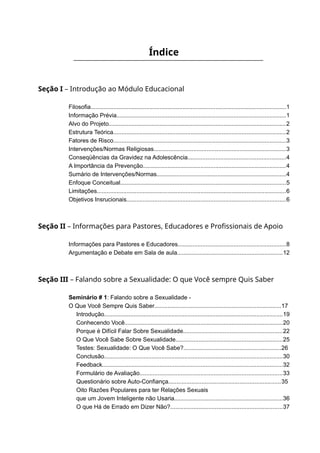 Índice
Seção I – Introdução ao Módulo Educacional
Filosofia.......................................................................................................................1
Informação Prévia.......................................................................................................1
Alvo do Projeto............................................................................................................2
Estrutura Teórica.........................................................................................................2
Fatores de Risco.........................................................................................................3
Intervenções/Normas Religiosas................................................................................3
Conseqüências da Gravidez na Adolescência............................................................4
A Importância da Prevenção.......................................................................................4
Sumário de Intervenções/Normas...............................................................................4
Enfoque Conceitual.....................................................................................................5
Limitações...................................................................................................................6
Objetivos Insrucionais.................................................................................................6
Seção II – Informações para Pastores, Educadores e Profissionais de Apoio
Informações para Pastores e Educadores..................................................................8
Argumentação e Debate em Sala de aula................................................................12
Seção III – Falando sobre a Sexualidade: O que Você sempre Quis Saber
Seminário # 1: Falando sobre a Sexualidade -
O Que Você Sempre Quis Saber.............................................................................17
Introdução.............................................................................................................19
Conhecendo Você................................................................................................20
Porque é Difícil Falar Sobre Sexualidade............................................................22
O Que Você Sabe Sobre Sexualidade.................................................................25
Testes: Sexualidade: O Que Você Sabe?...........................................................26
Conclusão.............................................................................................................30
Feedback..............................................................................................................32
Formulário de Avaliação.......................................................................................33
Questionário sobre Auto-Confiança....................................................................35
Oito Razões Populares para ter Relações Sexuais
que um Jovem Inteligente não Usaria..................................................................36
O que Há de Errado em Dizer Não?....................................................................37
 