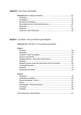 Seção IV – Em nossa Intimidade
Seminário # 2: Em Nossa Intimidade.....................................................................39
Introdução.............................................................................................................41
Intimidade É..........................................................................................................43
Um Mundo de Pressões.......................................................................................46
Demonstrando Amor e Sentimentos Sexuais.......................................................47
Conclusão............................................................................................................51
Feedback..............................................................................................................53
Conte-nos o Que Você Achou..............................................................................54
Seção V – Se é Bom - Por que Deixar para Depois?
Seminário # 3 : Se É Bom - Por Que Deixar para Depois?
Parte A
Programa..............................................................................................................56
Introdução.............................................................................................................59
Atividade: Frases Incompletas.............................................................................61
O Que é o Casamento..........................................................................................63
Relações Sexuais – Quais são os Seus Riscos...................................................65
Feedback.............................................................................................................66
Relações Sexuais: Quais são Seus Riscos (Guia do Instrutor)...........................68
Conclusão/Perguntas...........................................................................................73
Feedback..............................................................................................................75
Questionário de Valores.......................................................................................76
Parte B
Introdução.............................................................................................................78
Conhecendo-me Melhor.......................................................................................80
Frases Incompletas – Parte 2...............................................................................81
Planos...................................................................................................................83
Dramatização - Atividade Opcional......................................................................87
Conclusão.............................................................................................................88
Feedback..............................................................................................................89
Informações para o Apresentador.............................................................................91
 