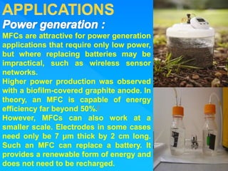 MFCs are attractive for power generation
applications that require only low power,
but where replacing batteries may be
impractical, such as wireless sensor
networks.
Higher power production was observed
with a biofilm-covered graphite anode. In
theory, an MFC is capable of energy
efficiency far beyond 50%.[
However, MFCs can also work at a
smaller scale. Electrodes in some cases
need only be 7 μm thick by 2 cm long.
Such an MFC can replace a battery. It
provides a renewable form of energy and
does not need to be recharged.
 