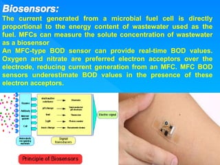 The current generated from a microbial fuel cell is directly
proportional to the energy content of wastewater used as the
fuel. MFCs can measure the solute concentration of wastewater
as a biosensor
An MFC-type BOD sensor can provide real-time BOD values.
Oxygen and nitrate are preferred electron acceptors over the
electrode, reducing current generation from an MFC. MFC BOD
sensors underestimate BOD values in the presence of these
electron acceptors.
 