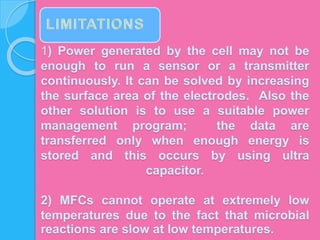 1) Power generated by the cell may not be
enough to run a sensor or a transmitter
continuously. It can be solved by increasing
the surface area of the electrodes. Also the
other solution is to use a suitable power
management program; the data are
transferred only when enough energy is
stored and this occurs by using ultra
capacitor.
2) MFCs cannot operate at extremely low
temperatures due to the fact that microbial
reactions are slow at low temperatures.
 
