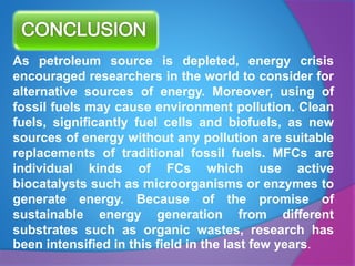 As petroleum source is depleted, energy crisis
encouraged researchers in the world to consider for
alternative sources of energy. Moreover, using of
fossil fuels may cause environment pollution. Clean
fuels, significantly fuel cells and biofuels, as new
sources of energy without any pollution are suitable
replacements of traditional fossil fuels. MFCs are
individual kinds of FCs which use active
biocatalysts such as microorganisms or enzymes to
generate energy. Because of the promise of
sustainable energy generation from different
substrates such as organic wastes, research has
been intensified in this field in the last few years.
 