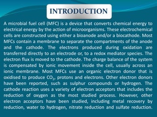 A microbial fuel cell (MFC) is a device that converts chemical energy to
electrical energy by the action of microorganisms. These electrochemical
cells are constructed using either a bioanode and/or a biocathode. Most
MFCs contain a membrane to separate the compartments of the anode
and the cathode. The electrons produced during oxidation are
transferred directly to an electrode or, to a redox mediator species. The
electron flux is moved to the cathode. The charge balance of the system
is compensated by ionic movement inside the cell, usually across an
ionic membrane. Most MFCs use an organic electron donor that is
oxidised to produce CO2, protons and electrons. Other electron donors
have been reported, such as sulphur compounds or hydrogen. The
cathode reaction uses a variety of electron acceptors that includes the
reduction of oxygen as the most studied process. However, other
electron acceptors have been studied, including metal recovery by
reduction, water to hydrogen, nitrate reduction and sulfate reduction.
INTRODUCTION
 