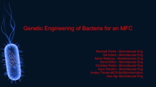 Genetic Engineering of Bacteria for an MFC
Marshall Porter - Biomolecular Eng
Sai Edara - Biomolecular Eng
Aaron Maloney - Bioelectronics Eng
David Dillon - Biomolecular Eng
Christian Pettet - Biomolecular Eng
Arjun Sandhu - Biomolecular Eng
Ansley Tanoto-MCD Bio/Bioinformatics
Alex Ng- Biomolecular Eng
 