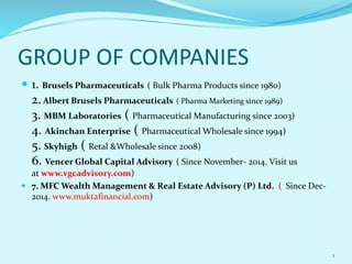 GROUP OF COMPANIES
1
 1. Brusels Pharmaceuticals ( Bulk Pharma Products since 1980)
2. Albert Brusels Pharmaceuticals ( Pharma Marketing since 1989)
3. MBM Laboratories ( Pharmaceutical Manufacturing since 2003)
4. Akinchan Enterprise ( Pharmaceutical Wholesale since 1994)
5. Skyhigh ( Retal &Wholesale since 2008)
6. Vencer Global Capital Advisory ( Since November- 2014. Visit us
at www.vgcadvisory.com)
 7. MFC Wealth Management & Real Estate Advisory (P) Ltd. ( Since Dec-
2014. www.muktafinancial.com)
 