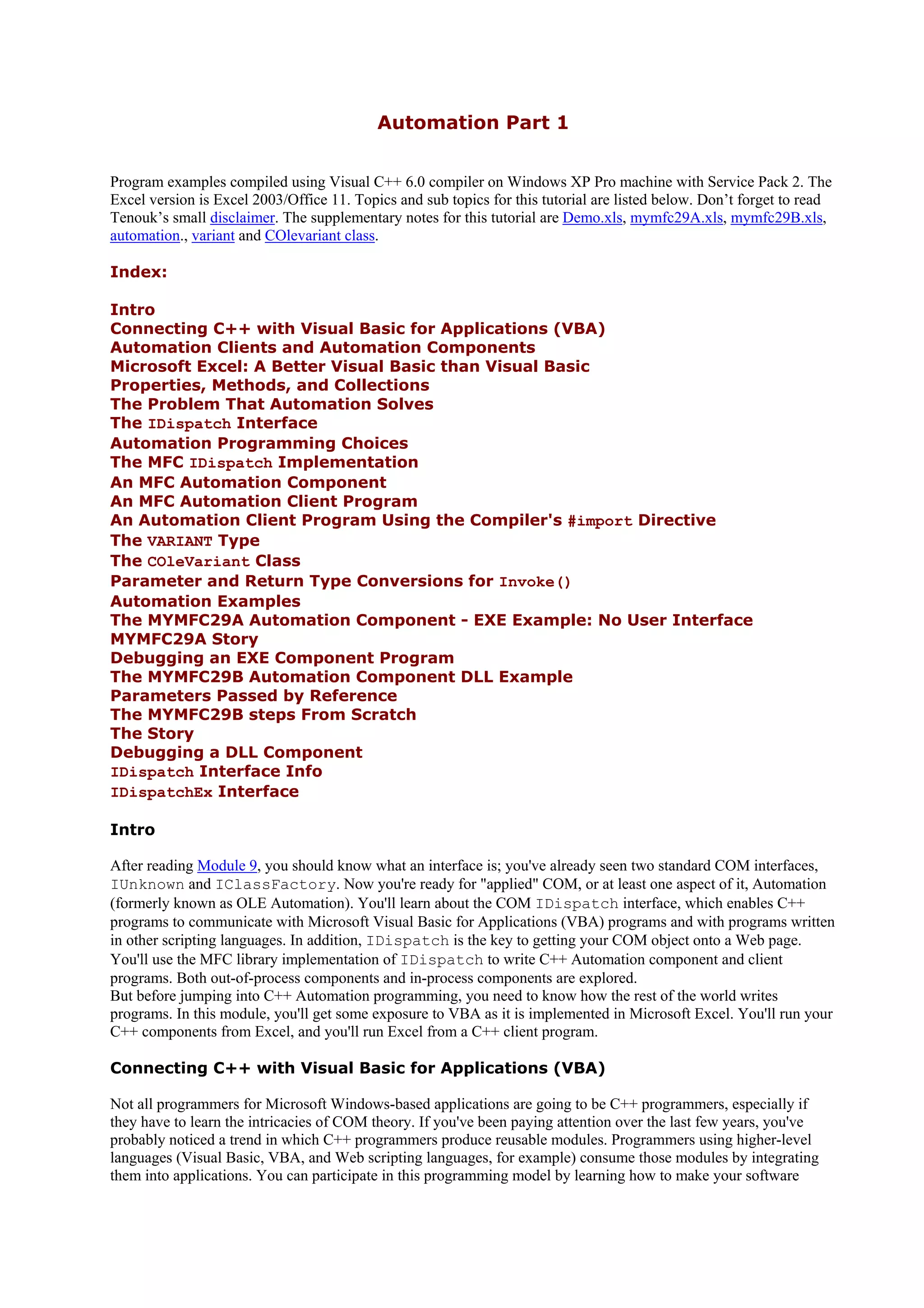 Automation Part 1
Program examples compiled using Visual C++ 6.0 compiler on Windows XP Pro machine with Service Pack 2. The
Excel version is Excel 2003/Office 11. Topics and sub topics for this tutorial are listed below. Don’t forget to read
Tenouk’s small disclaimer. The supplementary notes for this tutorial are Demo.xls, mymfc29A.xls, mymfc29B.xls,
automation., variant and COlevariant class.
Index:
Intro
Connecting C++ with Visual Basic for Applications (VBA)
Automation Clients and Automation Components
Microsoft Excel: A Better Visual Basic than Visual Basic
Properties, Methods, and Collections
The Problem That Automation Solves
The IDispatch Interface
Automation Programming Choices
The MFC IDispatch Implementation
An MFC Automation Component
An MFC Automation Client Program
An Automation Client Program Using the Compiler's #import Directive
The VARIANT Type
The COleVariant Class
Parameter and Return Type Conversions for Invoke()
Automation Examples
The MYMFC29A Automation Component - EXE Example: No User Interface
MYMFC29A Story
Debugging an EXE Component Program
The MYMFC29B Automation Component DLL Example
Parameters Passed by Reference
The MYMFC29B steps From Scratch
The Story
Debugging a DLL Component
IDispatch Interface Info
IDispatchEx Interface
Intro
After reading Module 9, you should know what an interface is; you've already seen two standard COM interfaces,
IUnknown and IClassFactory. Now you're ready for "applied" COM, or at least one aspect of it, Automation
(formerly known as OLE Automation). You'll learn about the COM IDispatch interface, which enables C++
programs to communicate with Microsoft Visual Basic for Applications (VBA) programs and with programs written
in other scripting languages. In addition, IDispatch is the key to getting your COM object onto a Web page.
You'll use the MFC library implementation of IDispatch to write C++ Automation component and client
programs. Both out-of-process components and in-process components are explored.
But before jumping into C++ Automation programming, you need to know how the rest of the world writes
programs. In this module, you'll get some exposure to VBA as it is implemented in Microsoft Excel. You'll run your
C++ components from Excel, and you'll run Excel from a C++ client program.
Connecting C++ with Visual Basic for Applications (VBA)
Not all programmers for Microsoft Windows-based applications are going to be C++ programmers, especially if
they have to learn the intricacies of COM theory. If you've been paying attention over the last few years, you've
probably noticed a trend in which C++ programmers produce reusable modules. Programmers using higher-level
languages (Visual Basic, VBA, and Web scripting languages, for example) consume those modules by integrating
them into applications. You can participate in this programming model by learning how to make your software
 