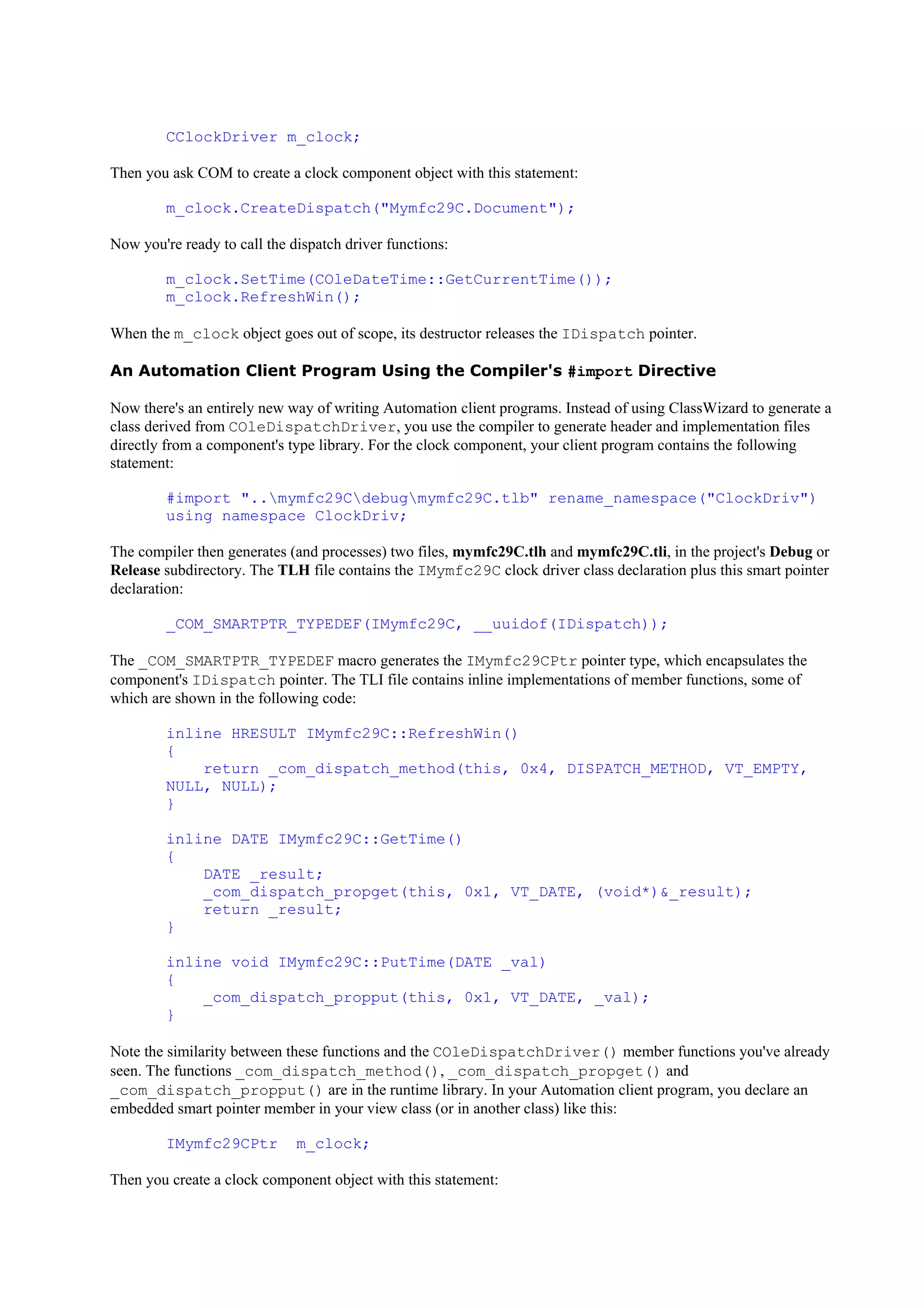 CClockDriver m_clock;
Then you ask COM to create a clock component object with this statement:
m_clock.CreateDispatch("Mymfc29C.Document");
Now you're ready to call the dispatch driver functions:
m_clock.SetTime(COleDateTime::GetCurrentTime());
m_clock.RefreshWin();
When the m_clock object goes out of scope, its destructor releases the IDispatch pointer.
An Automation Client Program Using the Compiler's #import Directive
Now there's an entirely new way of writing Automation client programs. Instead of using ClassWizard to generate a
class derived from COleDispatchDriver, you use the compiler to generate header and implementation files
directly from a component's type library. For the clock component, your client program contains the following
statement:
#import "..mymfc29Cdebugmymfc29C.tlb" rename_namespace("ClockDriv")
using namespace ClockDriv;
The compiler then generates (and processes) two files, mymfc29C.tlh and mymfc29C.tli, in the project's Debug or
Release subdirectory. The TLH file contains the IMymfc29C clock driver class declaration plus this smart pointer
declaration:
_COM_SMARTPTR_TYPEDEF(IMymfc29C, __uuidof(IDispatch));
The _COM_SMARTPTR_TYPEDEF macro generates the IMymfc29CPtr pointer type, which encapsulates the
component's IDispatch pointer. The TLI file contains inline implementations of member functions, some of
which are shown in the following code:
inline HRESULT IMymfc29C::RefreshWin()
{
return _com_dispatch_method(this, 0x4, DISPATCH_METHOD, VT_EMPTY,
NULL, NULL);
}
inline DATE IMymfc29C::GetTime()
{
DATE _result;
_com_dispatch_propget(this, 0x1, VT_DATE, (void*)&_result);
return _result;
}
inline void IMymfc29C::PutTime(DATE _val)
{
_com_dispatch_propput(this, 0x1, VT_DATE, _val);
}
Note the similarity between these functions and the COleDispatchDriver() member functions you've already
seen. The functions _com_dispatch_method(), _com_dispatch_propget() and
_com_dispatch_propput() are in the runtime library. In your Automation client program, you declare an
embedded smart pointer member in your view class (or in another class) like this:
IMymfc29CPtr m_clock;
Then you create a clock component object with this statement:
 