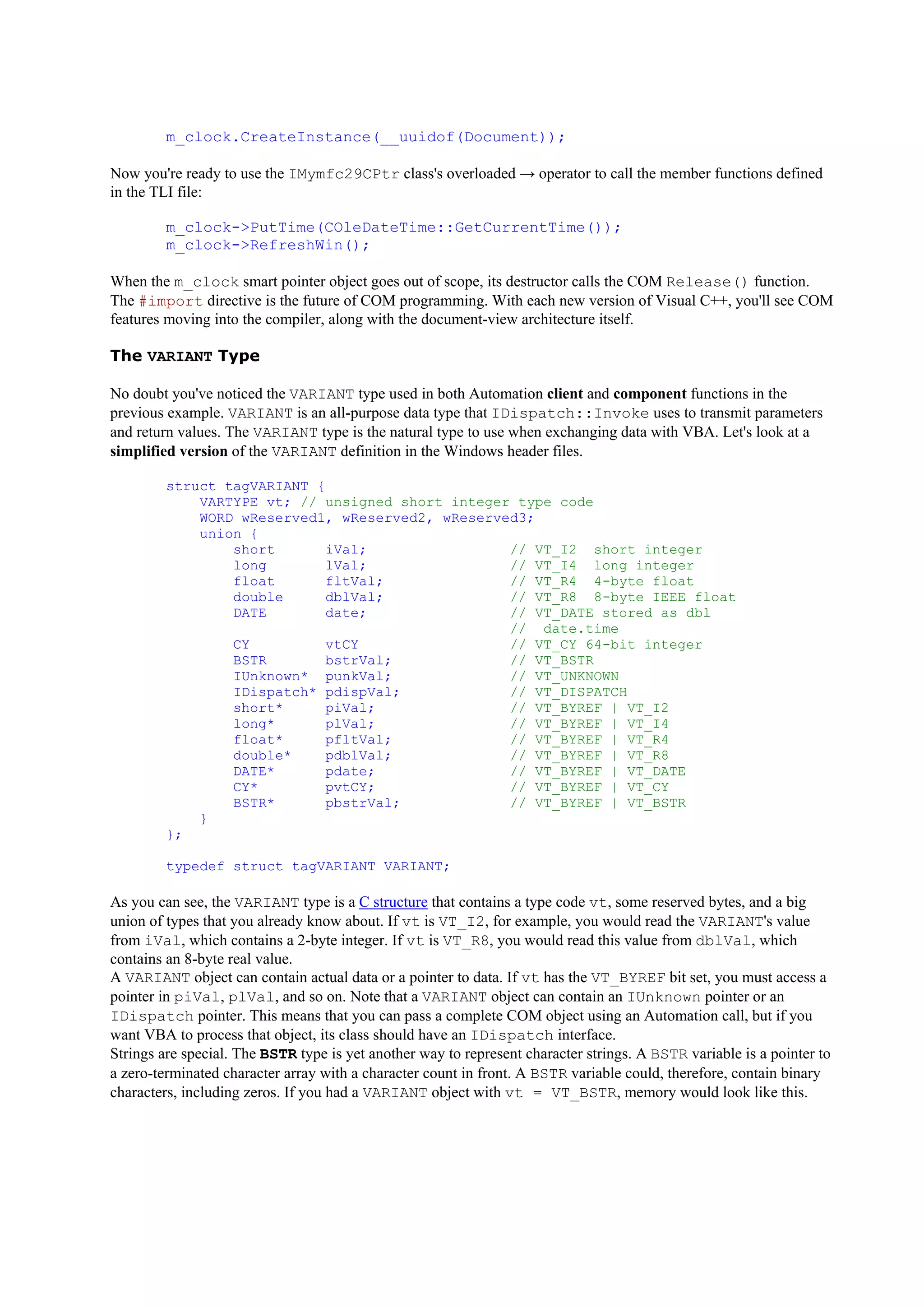 m_clock.CreateInstance(__uuidof(Document));
Now you're ready to use the IMymfc29CPtr class's overloaded → operator to call the member functions defined
in the TLI file:
m_clock->PutTime(COleDateTime::GetCurrentTime());
m_clock->RefreshWin();
When the m_clock smart pointer object goes out of scope, its destructor calls the COM Release() function.
The #import directive is the future of COM programming. With each new version of Visual C++, you'll see COM
features moving into the compiler, along with the document-view architecture itself.
The VARIANT Type
No doubt you've noticed the VARIANT type used in both Automation client and component functions in the
previous example. VARIANT is an all-purpose data type that IDispatch::Invoke uses to transmit parameters
and return values. The VARIANT type is the natural type to use when exchanging data with VBA. Let's look at a
simplified version of the VARIANT definition in the Windows header files.
struct tagVARIANT {
VARTYPE vt; // unsigned short integer type code
WORD wReserved1, wReserved2, wReserved3;
union {
short iVal; // VT_I2 short integer
long lVal; // VT_I4 long integer
float fltVal; // VT_R4 4-byte float
double dblVal; // VT_R8 8-byte IEEE float
DATE date; // VT_DATE stored as dbl
// date.time
CY vtCY // VT_CY 64-bit integer
BSTR bstrVal; // VT_BSTR
IUnknown* punkVal; // VT_UNKNOWN
IDispatch* pdispVal; // VT_DISPATCH
short* piVal; // VT_BYREF | VT_I2
long* plVal; // VT_BYREF | VT_I4
float* pfltVal; // VT_BYREF | VT_R4
double* pdblVal; // VT_BYREF | VT_R8
DATE* pdate; // VT_BYREF | VT_DATE
CY* pvtCY; // VT_BYREF | VT_CY
BSTR* pbstrVal; // VT_BYREF | VT_BSTR
}
};
typedef struct tagVARIANT VARIANT;
As you can see, the VARIANT type is a C structure that contains a type code vt, some reserved bytes, and a big
union of types that you already know about. If vt is VT_I2, for example, you would read the VARIANT's value
from iVal, which contains a 2-byte integer. If vt is VT_R8, you would read this value from dblVal, which
contains an 8-byte real value.
A VARIANT object can contain actual data or a pointer to data. If vt has the VT_BYREF bit set, you must access a
pointer in piVal, plVal, and so on. Note that a VARIANT object can contain an IUnknown pointer or an
IDispatch pointer. This means that you can pass a complete COM object using an Automation call, but if you
want VBA to process that object, its class should have an IDispatch interface.
Strings are special. The BSTR type is yet another way to represent character strings. A BSTR variable is a pointer to
a zero-terminated character array with a character count in front. A BSTR variable could, therefore, contain binary
characters, including zeros. If you had a VARIANT object with vt = VT_BSTR, memory would look like this.
 