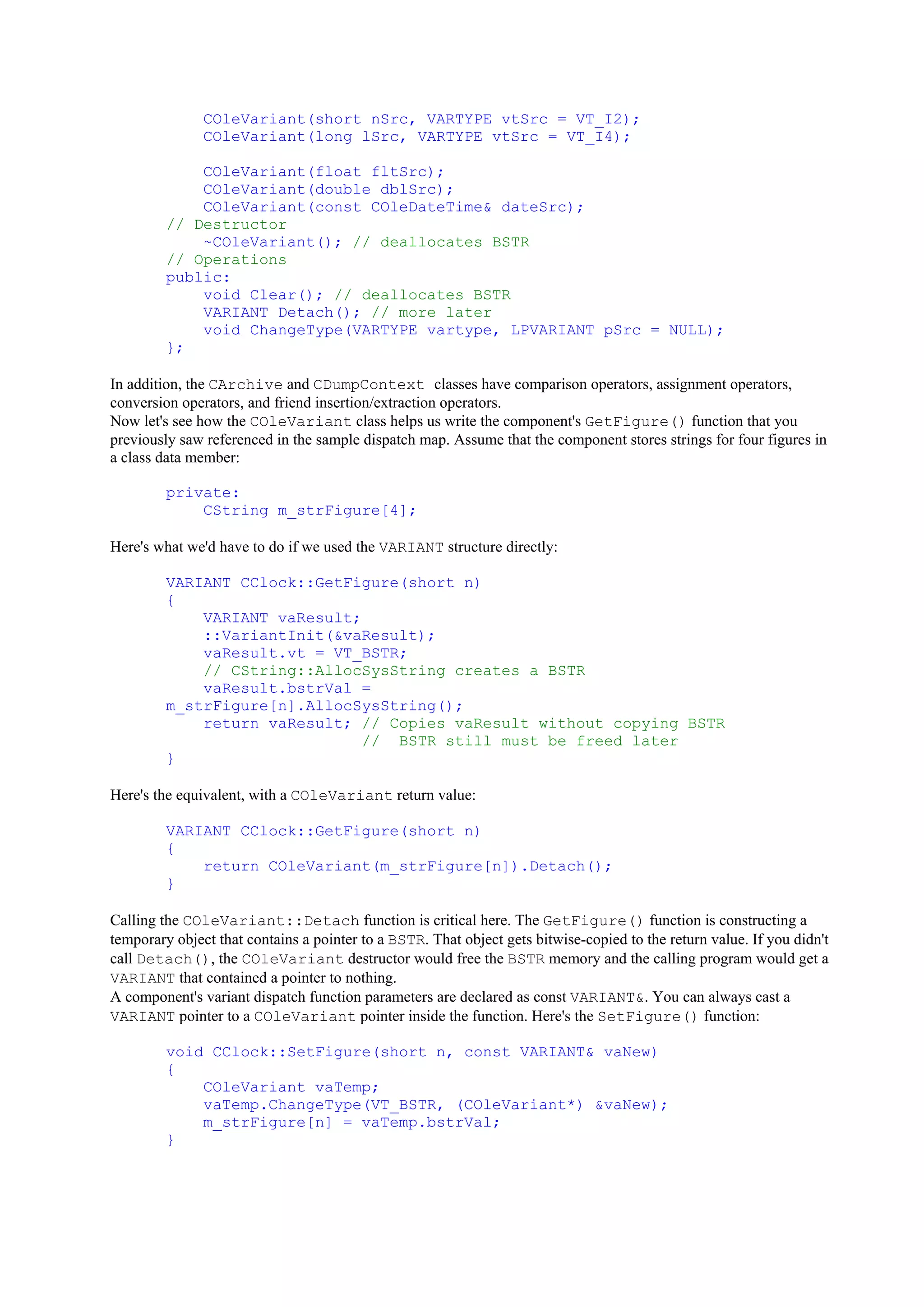 COleVariant(short nSrc, VARTYPE vtSrc = VT_I2);
COleVariant(long lSrc, VARTYPE vtSrc = VT_I4);
COleVariant(float fltSrc);
COleVariant(double dblSrc);
COleVariant(const COleDateTime& dateSrc);
// Destructor
~COleVariant(); // deallocates BSTR
// Operations
public:
void Clear(); // deallocates BSTR
VARIANT Detach(); // more later
void ChangeType(VARTYPE vartype, LPVARIANT pSrc = NULL);
};
In addition, the CArchive and CDumpContext classes have comparison operators, assignment operators,
conversion operators, and friend insertion/extraction operators.
Now let's see how the COleVariant class helps us write the component's GetFigure() function that you
previously saw referenced in the sample dispatch map. Assume that the component stores strings for four figures in
a class data member:
private:
CString m_strFigure[4];
Here's what we'd have to do if we used the VARIANT structure directly:
VARIANT CClock::GetFigure(short n)
{
VARIANT vaResult;
::VariantInit(&vaResult);
vaResult.vt = VT_BSTR;
// CString::AllocSysString creates a BSTR
vaResult.bstrVal =
m_strFigure[n].AllocSysString();
return vaResult; // Copies vaResult without copying BSTR
// BSTR still must be freed later
}
Here's the equivalent, with a COleVariant return value:
VARIANT CClock::GetFigure(short n)
{
return COleVariant(m_strFigure[n]).Detach();
}
Calling the COleVariant::Detach function is critical here. The GetFigure() function is constructing a
temporary object that contains a pointer to a BSTR. That object gets bitwise-copied to the return value. If you didn't
call Detach(), the COleVariant destructor would free the BSTR memory and the calling program would get a
VARIANT that contained a pointer to nothing.
A component's variant dispatch function parameters are declared as const VARIANT&. You can always cast a
VARIANT pointer to a COleVariant pointer inside the function. Here's the SetFigure() function:
void CClock::SetFigure(short n, const VARIANT& vaNew)
{
COleVariant vaTemp;
vaTemp.ChangeType(VT_BSTR, (COleVariant*) &vaNew);
m_strFigure[n] = vaTemp.bstrVal;
}
 
