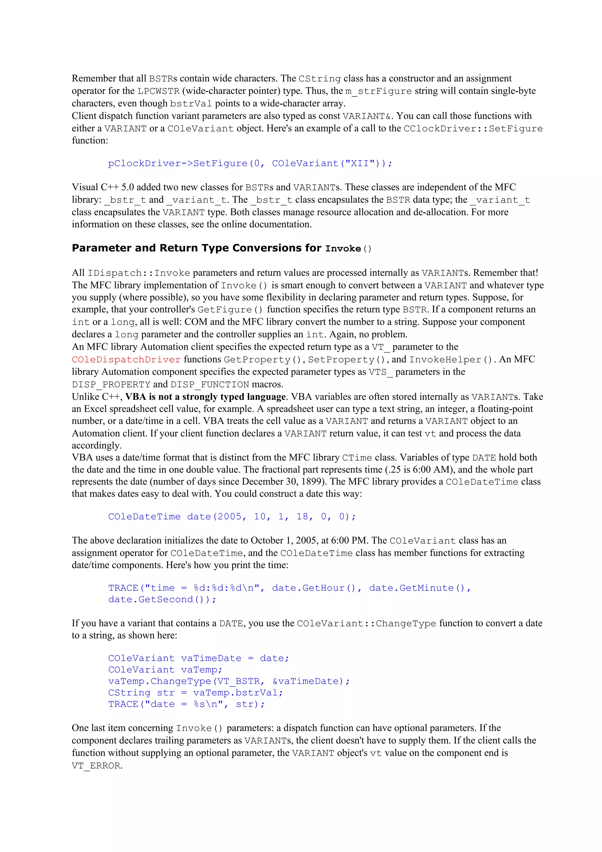 Remember that all BSTRs contain wide characters. The CString class has a constructor and an assignment
operator for the LPCWSTR (wide-character pointer) type. Thus, the m_strFigure string will contain single-byte
characters, even though bstrVal points to a wide-character array.
Client dispatch function variant parameters are also typed as const VARIANT&. You can call those functions with
either a VARIANT or a COleVariant object. Here's an example of a call to the CClockDriver::SetFigure
function:
pClockDriver->SetFigure(0, COleVariant("XII"));
Visual C++ 5.0 added two new classes for BSTRs and VARIANTs. These classes are independent of the MFC
library: _bstr_t and _variant_t. The _bstr_t class encapsulates the BSTR data type; the _variant_t
class encapsulates the VARIANT type. Both classes manage resource allocation and de-allocation. For more
information on these classes, see the online documentation.
Parameter and Return Type Conversions for Invoke()
All IDispatch::Invoke parameters and return values are processed internally as VARIANTs. Remember that!
The MFC library implementation of Invoke() is smart enough to convert between a VARIANT and whatever type
you supply (where possible), so you have some flexibility in declaring parameter and return types. Suppose, for
example, that your controller's GetFigure() function specifies the return type BSTR. If a component returns an
int or a long, all is well: COM and the MFC library convert the number to a string. Suppose your component
declares a long parameter and the controller supplies an int. Again, no problem.
An MFC library Automation client specifies the expected return type as a VT_ parameter to the
COleDispatchDriver functions GetProperty(), SetProperty(), and InvokeHelper(). An MFC
library Automation component specifies the expected parameter types as VTS_ parameters in the
DISP_PROPERTY and DISP_FUNCTION macros.
Unlike C++, VBA is not a strongly typed language. VBA variables are often stored internally as VARIANTs. Take
an Excel spreadsheet cell value, for example. A spreadsheet user can type a text string, an integer, a floating-point
number, or a date/time in a cell. VBA treats the cell value as a VARIANT and returns a VARIANT object to an
Automation client. If your client function declares a VARIANT return value, it can test vt and process the data
accordingly.
VBA uses a date/time format that is distinct from the MFC library CTime class. Variables of type DATE hold both
the date and the time in one double value. The fractional part represents time (.25 is 6:00 AM), and the whole part
represents the date (number of days since December 30, 1899). The MFC library provides a COleDateTime class
that makes dates easy to deal with. You could construct a date this way:
COleDateTime date(2005, 10, 1, 18, 0, 0);
The above declaration initializes the date to October 1, 2005, at 6:00 PM. The COleVariant class has an
assignment operator for COleDateTime, and the COleDateTime class has member functions for extracting
date/time components. Here's how you print the time:
TRACE("time = %d:%d:%dn", date.GetHour(), date.GetMinute(),
date.GetSecond());
If you have a variant that contains a DATE, you use the COleVariant::ChangeType function to convert a date
to a string, as shown here:
COleVariant vaTimeDate = date;
COleVariant vaTemp;
vaTemp.ChangeType(VT_BSTR, &vaTimeDate);
CString str = vaTemp.bstrVal;
TRACE("date = %sn", str);
One last item concerning Invoke() parameters: a dispatch function can have optional parameters. If the
component declares trailing parameters as VARIANTs, the client doesn't have to supply them. If the client calls the
function without supplying an optional parameter, the VARIANT object's vt value on the component end is
VT_ERROR.
 