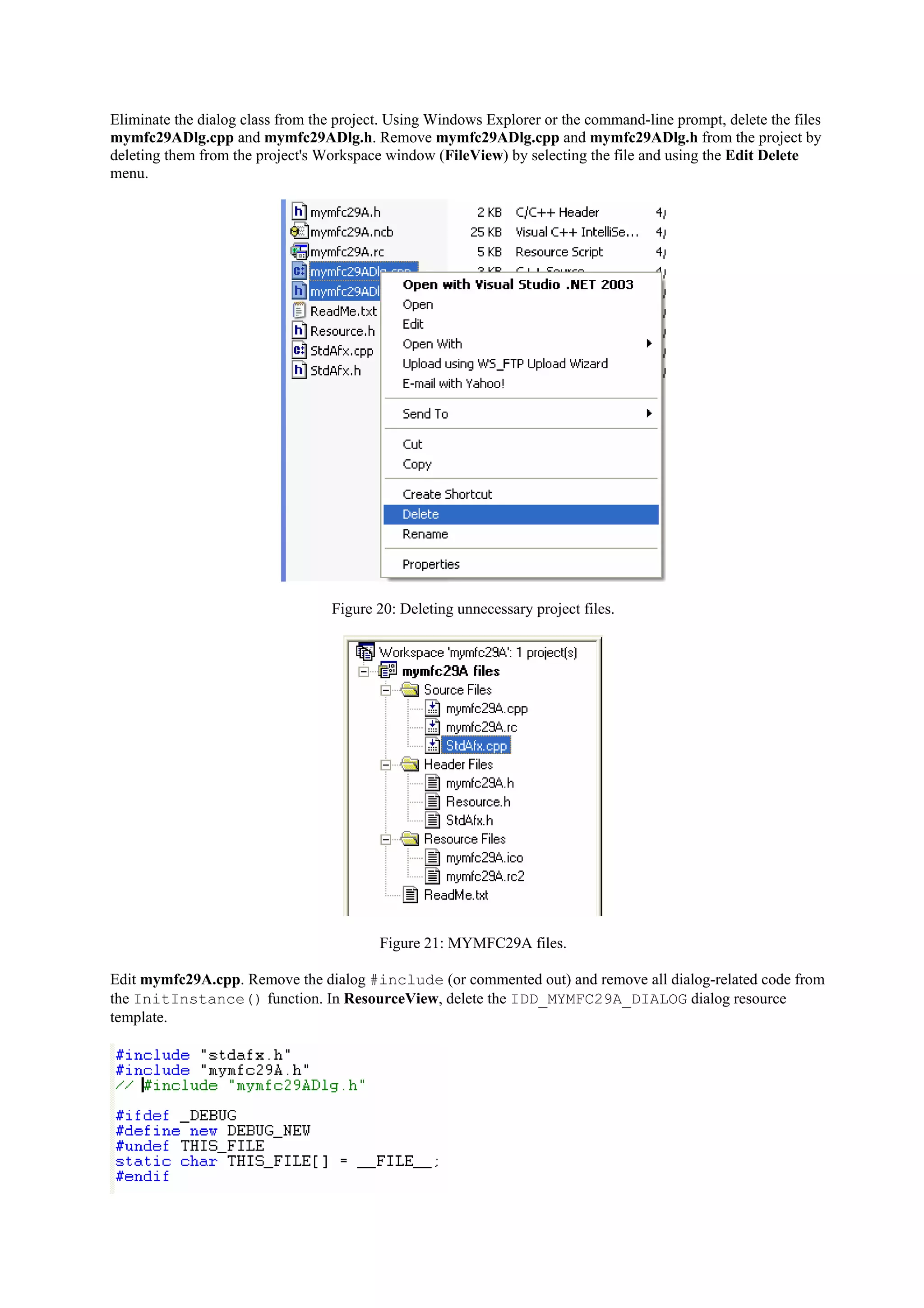 Eliminate the dialog class from the project. Using Windows Explorer or the command-line prompt, delete the files
mymfc29ADlg.cpp and mymfc29ADlg.h. Remove mymfc29ADlg.cpp and mymfc29ADlg.h from the project by
deleting them from the project's Workspace window (FileView) by selecting the file and using the Edit Delete
menu.
Figure 20: Deleting unnecessary project files.
Figure 21: MYMFC29A files.
Edit mymfc29A.cpp. Remove the dialog #include (or commented out) and remove all dialog-related code from
the InitInstance() function. In ResourceView, delete the IDD_MYMFC29A_DIALOG dialog resource
template.
 