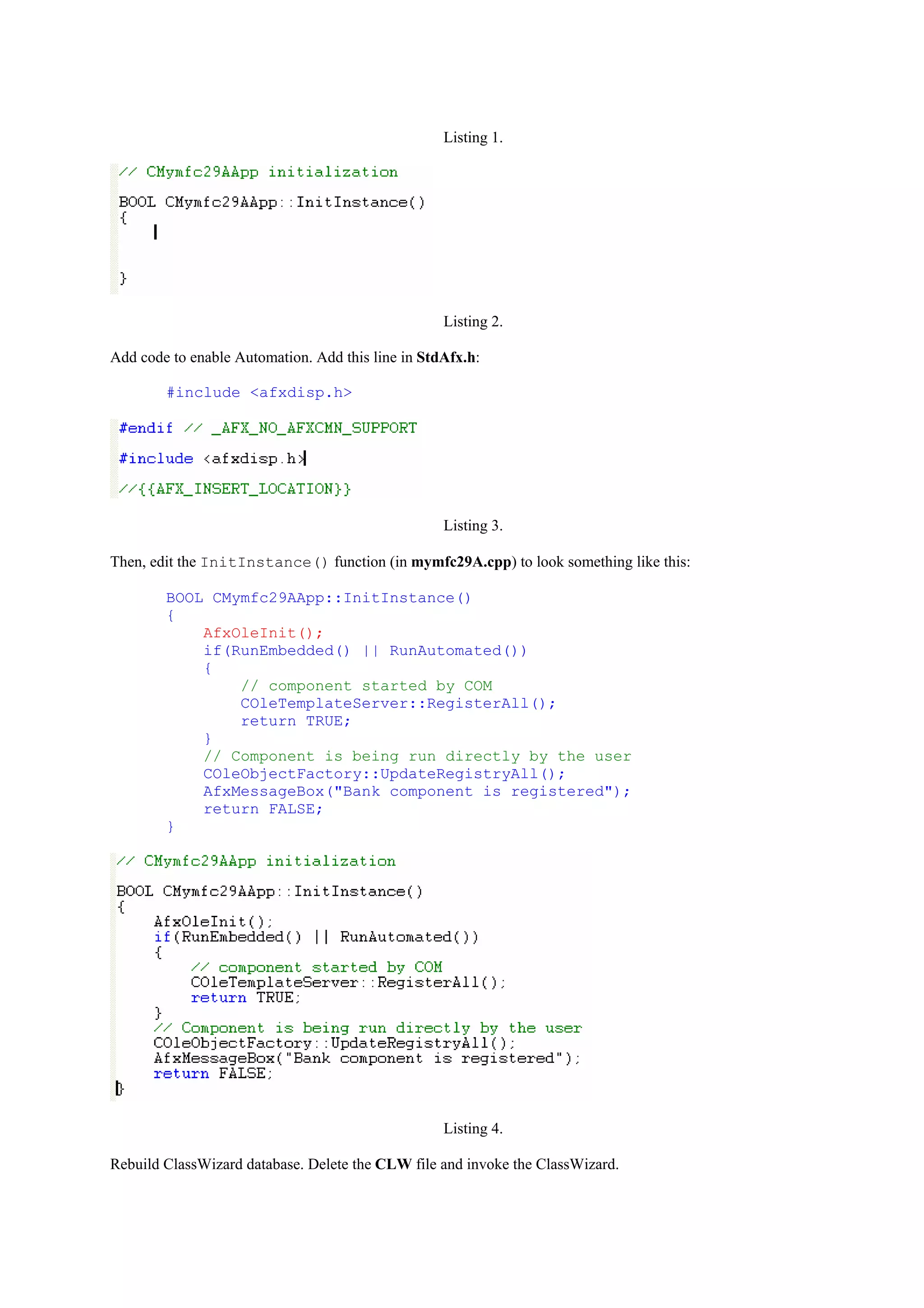 Listing 1.
Listing 2.
Add code to enable Automation. Add this line in StdAfx.h:
#include <afxdisp.h>
Listing 3.
Then, edit the InitInstance() function (in mymfc29A.cpp) to look something like this:
BOOL CMymfc29AApp::InitInstance()
{
AfxOleInit();
if(RunEmbedded() || RunAutomated())
{
// component started by COM
COleTemplateServer::RegisterAll();
return TRUE;
}
// Component is being run directly by the user
COleObjectFactory::UpdateRegistryAll();
AfxMessageBox("Bank component is registered");
return FALSE;
}
Listing 4.
Rebuild ClassWizard database. Delete the CLW file and invoke the ClassWizard.
 