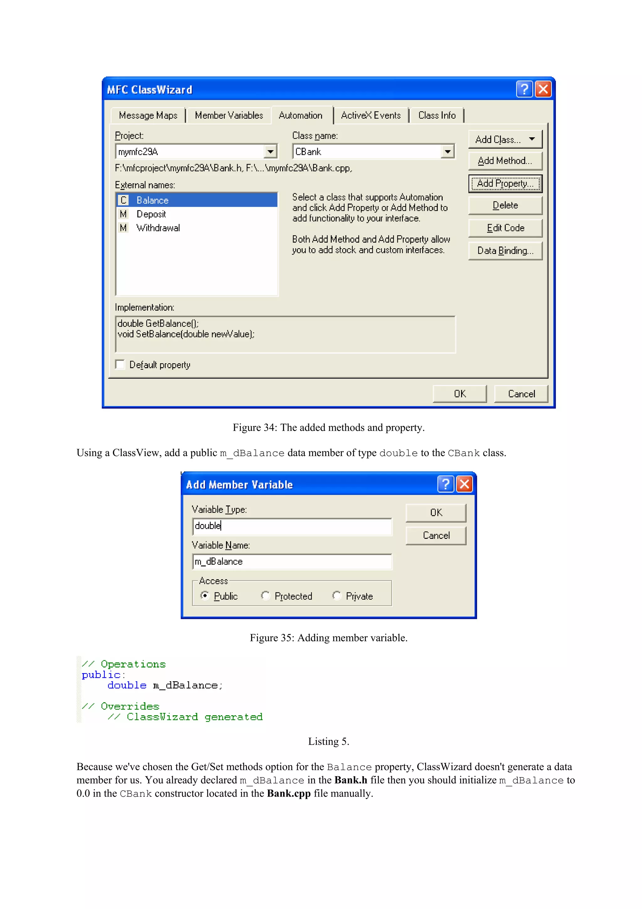 Figure 34: The added methods and property.
Using a ClassView, add a public m_dBalance data member of type double to the CBank class.
Figure 35: Adding member variable.
Listing 5.
Because we've chosen the Get/Set methods option for the Balance property, ClassWizard doesn't generate a data
member for us. You already declared m_dBalance in the Bank.h file then you should initialize m_dBalance to
0.0 in the CBank constructor located in the Bank.cpp file manually.
 
