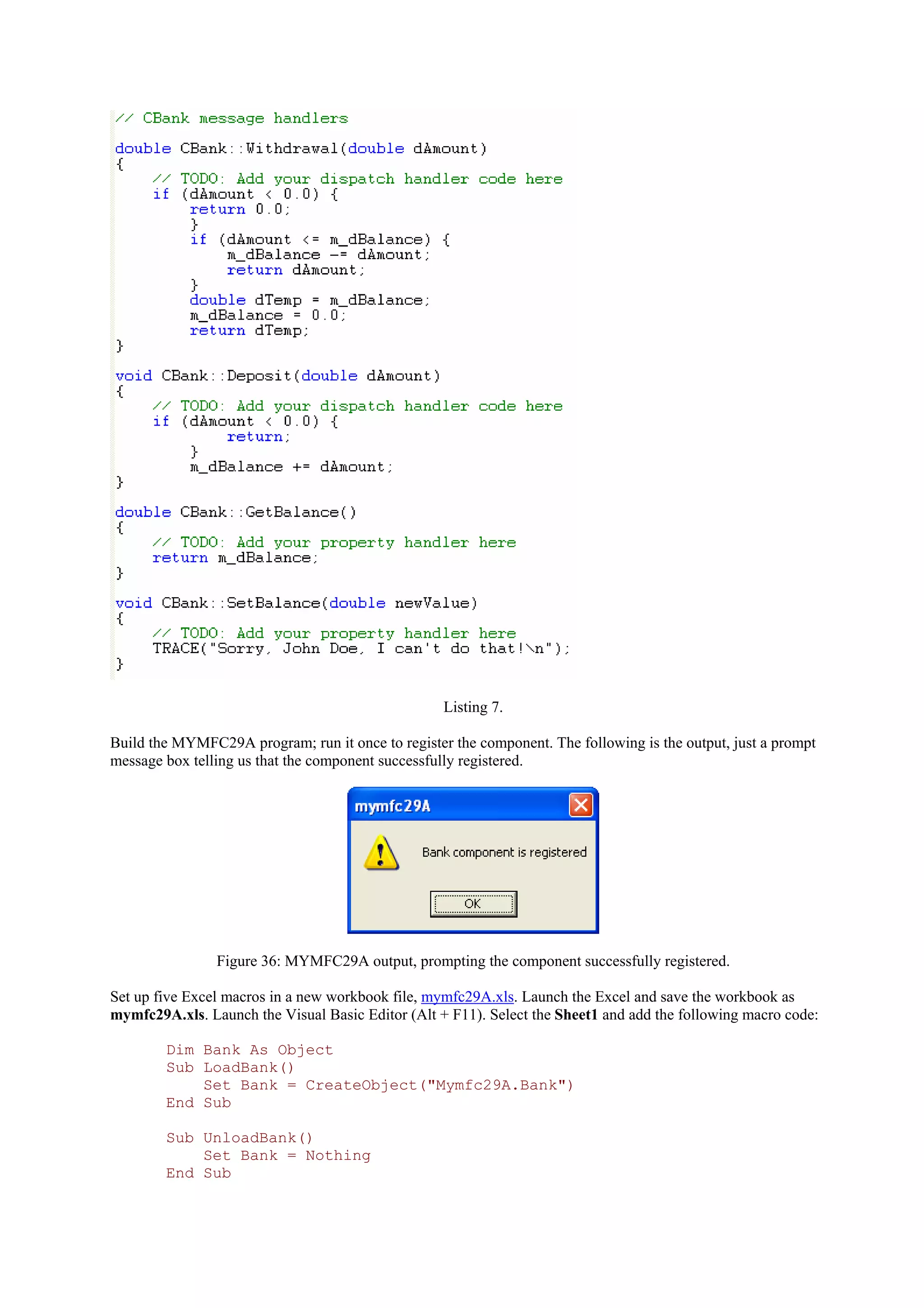 Listing 7.
Build the MYMFC29A program; run it once to register the component. The following is the output, just a prompt
message box telling us that the component successfully registered.
Figure 36: MYMFC29A output, prompting the component successfully registered.
Set up five Excel macros in a new workbook file, mymfc29A.xls. Launch the Excel and save the workbook as
mymfc29A.xls. Launch the Visual Basic Editor (Alt + F11). Select the Sheet1 and add the following macro code:
Dim Bank As Object
Sub LoadBank()
Set Bank = CreateObject("Mymfc29A.Bank")
End Sub
Sub UnloadBank()
Set Bank = Nothing
End Sub
 