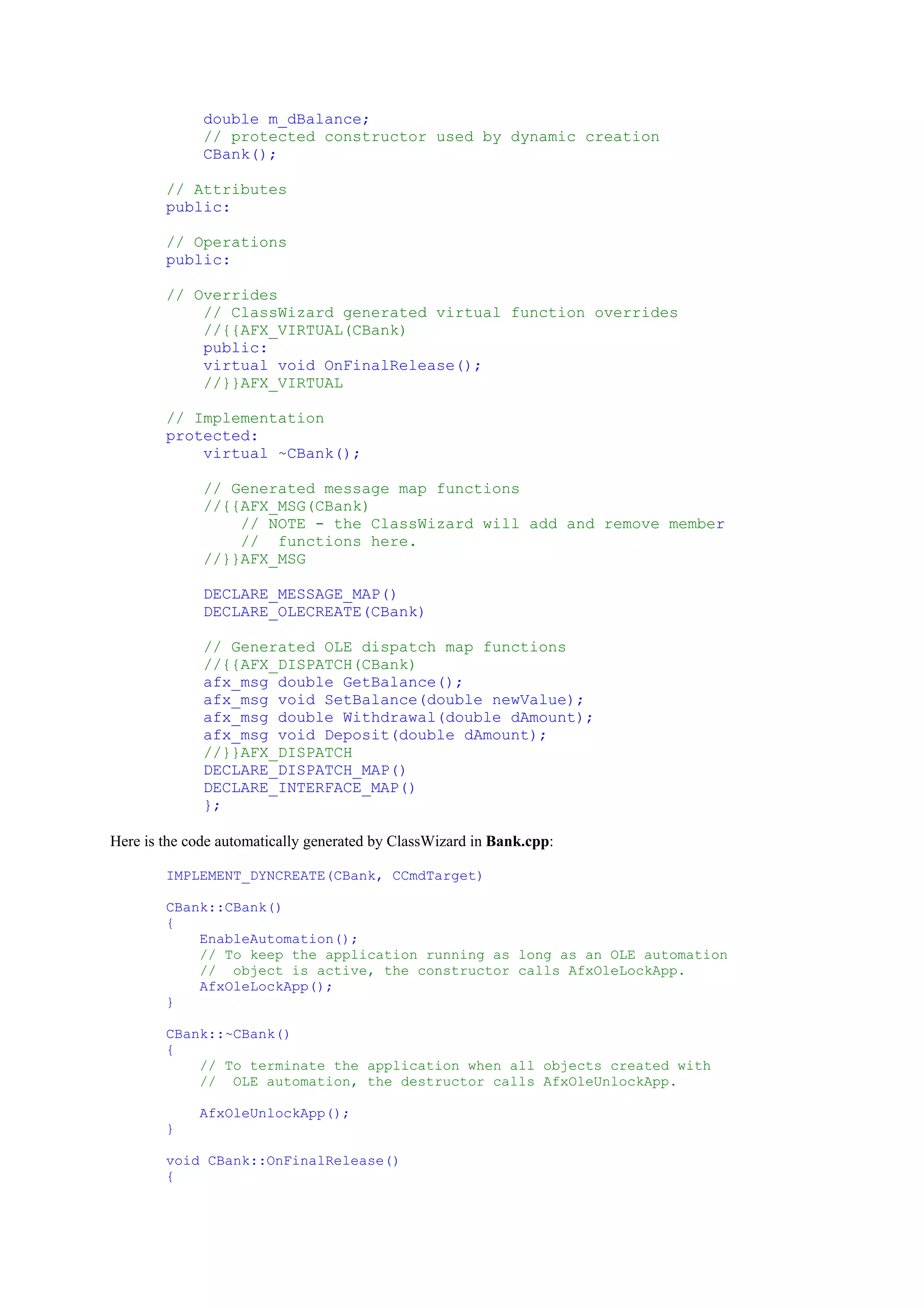 double m_dBalance;
// protected constructor used by dynamic creation
CBank();
// Attributes
public:
// Operations
public:
// Overrides
// ClassWizard generated virtual function overrides
//{{AFX_VIRTUAL(CBank)
public:
virtual void OnFinalRelease();
//}}AFX_VIRTUAL
// Implementation
protected:
virtual ~CBank();
// Generated message map functions
//{{AFX_MSG(CBank)
// NOTE - the ClassWizard will add and remove member
// functions here.
//}}AFX_MSG
DECLARE_MESSAGE_MAP()
DECLARE_OLECREATE(CBank)
// Generated OLE dispatch map functions
//{{AFX_DISPATCH(CBank)
afx_msg double GetBalance();
afx_msg void SetBalance(double newValue);
afx_msg double Withdrawal(double dAmount);
afx_msg void Deposit(double dAmount);
//}}AFX_DISPATCH
DECLARE_DISPATCH_MAP()
DECLARE_INTERFACE_MAP()
};
Here is the code automatically generated by ClassWizard in Bank.cpp:
IMPLEMENT_DYNCREATE(CBank, CCmdTarget)
CBank::CBank()
{
EnableAutomation();
// To keep the application running as long as an OLE automation
// object is active, the constructor calls AfxOleLockApp.
AfxOleLockApp();
}
CBank::~CBank()
{
// To terminate the application when all objects created with
// OLE automation, the destructor calls AfxOleUnlockApp.
AfxOleUnlockApp();
}
void CBank::OnFinalRelease()
{
 