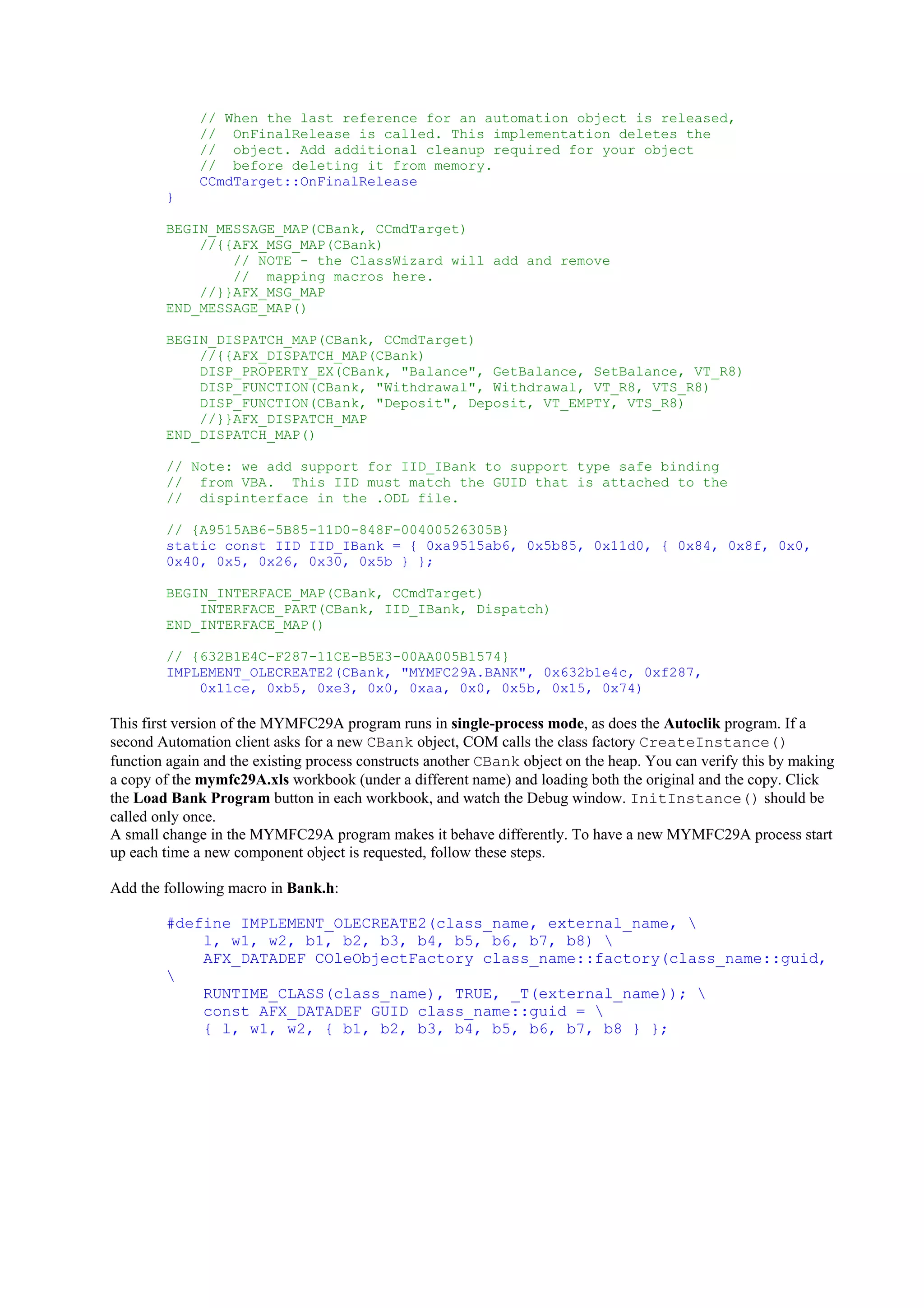 // When the last reference for an automation object is released,
// OnFinalRelease is called. This implementation deletes the
// object. Add additional cleanup required for your object
// before deleting it from memory.
CCmdTarget::OnFinalRelease
}
BEGIN_MESSAGE_MAP(CBank, CCmdTarget)
//{{AFX_MSG_MAP(CBank)
// NOTE - the ClassWizard will add and remove
// mapping macros here.
//}}AFX_MSG_MAP
END_MESSAGE_MAP()
BEGIN_DISPATCH_MAP(CBank, CCmdTarget)
//{{AFX_DISPATCH_MAP(CBank)
DISP_PROPERTY_EX(CBank, "Balance", GetBalance, SetBalance, VT_R8)
DISP_FUNCTION(CBank, "Withdrawal", Withdrawal, VT_R8, VTS_R8)
DISP_FUNCTION(CBank, "Deposit", Deposit, VT_EMPTY, VTS_R8)
//}}AFX_DISPATCH_MAP
END_DISPATCH_MAP()
// Note: we add support for IID_IBank to support type safe binding
// from VBA. This IID must match the GUID that is attached to the
// dispinterface in the .ODL file.
// {A9515AB6-5B85-11D0-848F-00400526305B}
static const IID IID_IBank = { 0xa9515ab6, 0x5b85, 0x11d0, { 0x84, 0x8f, 0x0,
0x40, 0x5, 0x26, 0x30, 0x5b } };
BEGIN_INTERFACE_MAP(CBank, CCmdTarget)
INTERFACE_PART(CBank, IID_IBank, Dispatch)
END_INTERFACE_MAP()
// {632B1E4C-F287-11CE-B5E3-00AA005B1574}
IMPLEMENT_OLECREATE2(CBank, "MYMFC29A.BANK", 0x632b1e4c, 0xf287,
0x11ce, 0xb5, 0xe3, 0x0, 0xaa, 0x0, 0x5b, 0x15, 0x74)
This first version of the MYMFC29A program runs in single-process mode, as does the Autoclik program. If a
second Automation client asks for a new CBank object, COM calls the class factory CreateInstance()
function again and the existing process constructs another CBank object on the heap. You can verify this by making
a copy of the mymfc29A.xls workbook (under a different name) and loading both the original and the copy. Click
the Load Bank Program button in each workbook, and watch the Debug window. InitInstance() should be
called only once.
A small change in the MYMFC29A program makes it behave differently. To have a new MYMFC29A process start
up each time a new component object is requested, follow these steps.
Add the following macro in Bank.h:
#define IMPLEMENT_OLECREATE2(class_name, external_name, 
l, w1, w2, b1, b2, b3, b4, b5, b6, b7, b8) 
AFX_DATADEF COleObjectFactory class_name::factory(class_name::guid,

RUNTIME_CLASS(class_name), TRUE, _T(external_name)); 
const AFX_DATADEF GUID class_name::guid = 
{ l, w1, w2, { b1, b2, b3, b4, b5, b6, b7, b8 } };
 