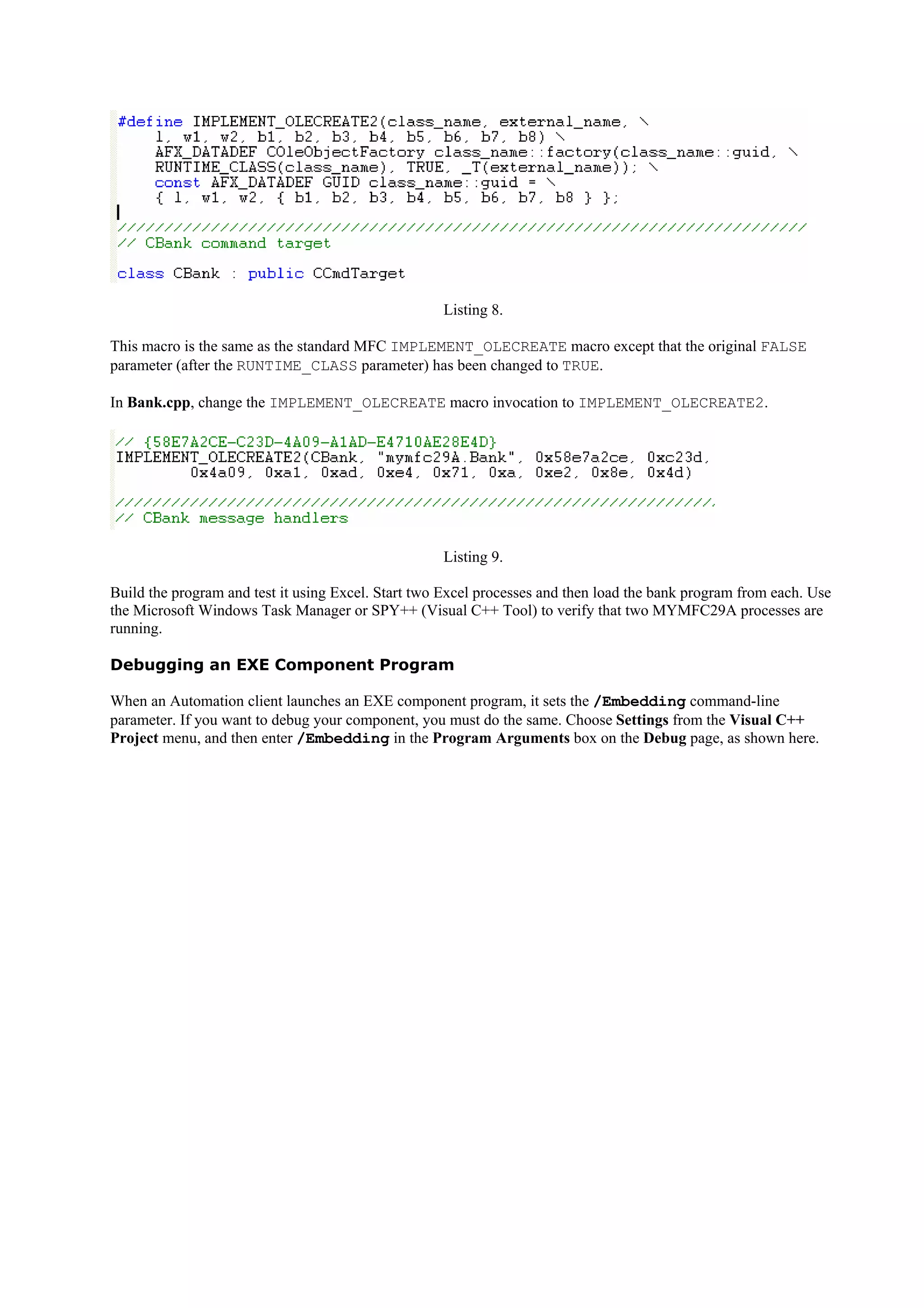 Listing 8.
This macro is the same as the standard MFC IMPLEMENT_OLECREATE macro except that the original FALSE
parameter (after the RUNTIME_CLASS parameter) has been changed to TRUE.
In Bank.cpp, change the IMPLEMENT_OLECREATE macro invocation to IMPLEMENT_OLECREATE2.
Listing 9.
Build the program and test it using Excel. Start two Excel processes and then load the bank program from each. Use
the Microsoft Windows Task Manager or SPY++ (Visual C++ Tool) to verify that two MYMFC29A processes are
running.
Debugging an EXE Component Program
When an Automation client launches an EXE component program, it sets the /Embedding command-line
parameter. If you want to debug your component, you must do the same. Choose Settings from the Visual C++
Project menu, and then enter /Embedding in the Program Arguments box on the Debug page, as shown here.
 