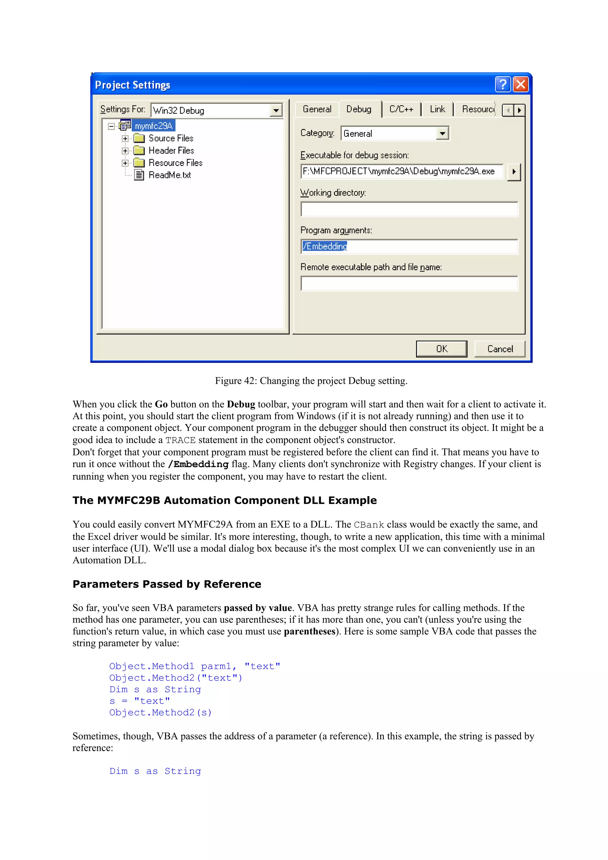 Figure 42: Changing the project Debug setting.
When you click the Go button on the Debug toolbar, your program will start and then wait for a client to activate it.
At this point, you should start the client program from Windows (if it is not already running) and then use it to
create a component object. Your component program in the debugger should then construct its object. It might be a
good idea to include a TRACE statement in the component object's constructor.
Don't forget that your component program must be registered before the client can find it. That means you have to
run it once without the /Embedding flag. Many clients don't synchronize with Registry changes. If your client is
running when you register the component, you may have to restart the client.
The MYMFC29B Automation Component DLL Example
You could easily convert MYMFC29A from an EXE to a DLL. The CBank class would be exactly the same, and
the Excel driver would be similar. It's more interesting, though, to write a new application, this time with a minimal
user interface (UI). We'll use a modal dialog box because it's the most complex UI we can conveniently use in an
Automation DLL.
Parameters Passed by Reference
So far, you've seen VBA parameters passed by value. VBA has pretty strange rules for calling methods. If the
method has one parameter, you can use parentheses; if it has more than one, you can't (unless you're using the
function's return value, in which case you must use parentheses). Here is some sample VBA code that passes the
string parameter by value:
Object.Method1 parm1, "text"
Object.Method2("text")
Dim s as String
s = "text"
Object.Method2(s)
Sometimes, though, VBA passes the address of a parameter (a reference). In this example, the string is passed by
reference:
Dim s as String
 