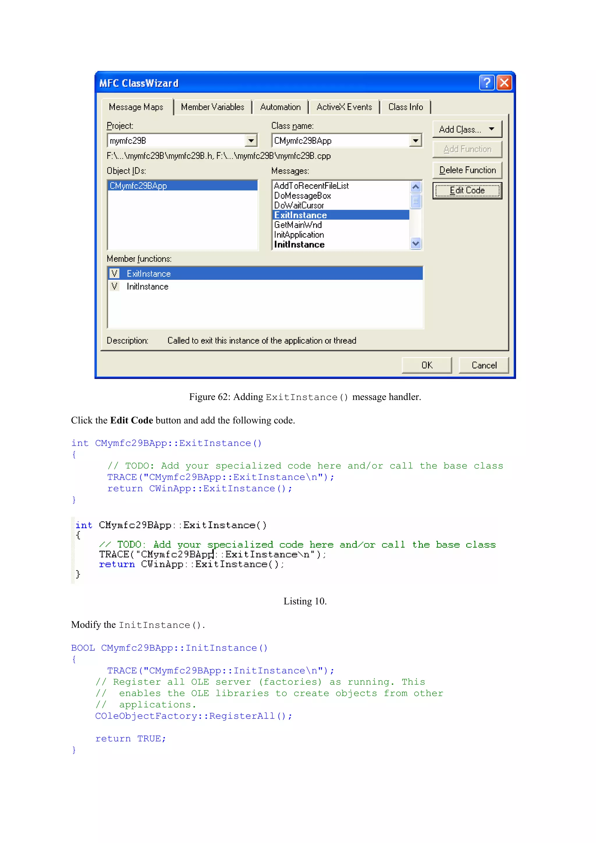 Figure 62: Adding ExitInstance() message handler.
Click the Edit Code button and add the following code.
int CMymfc29BApp::ExitInstance()
{
// TODO: Add your specialized code here and/or call the base class
TRACE("CMymfc29BApp::ExitInstancen");
return CWinApp::ExitInstance();
}
Listing 10.
Modify the InitInstance().
BOOL CMymfc29BApp::InitInstance()
{
TRACE("CMymfc29BApp::InitInstancen");
// Register all OLE server (factories) as running. This
// enables the OLE libraries to create objects from other
// applications.
COleObjectFactory::RegisterAll();
return TRUE;
}
 