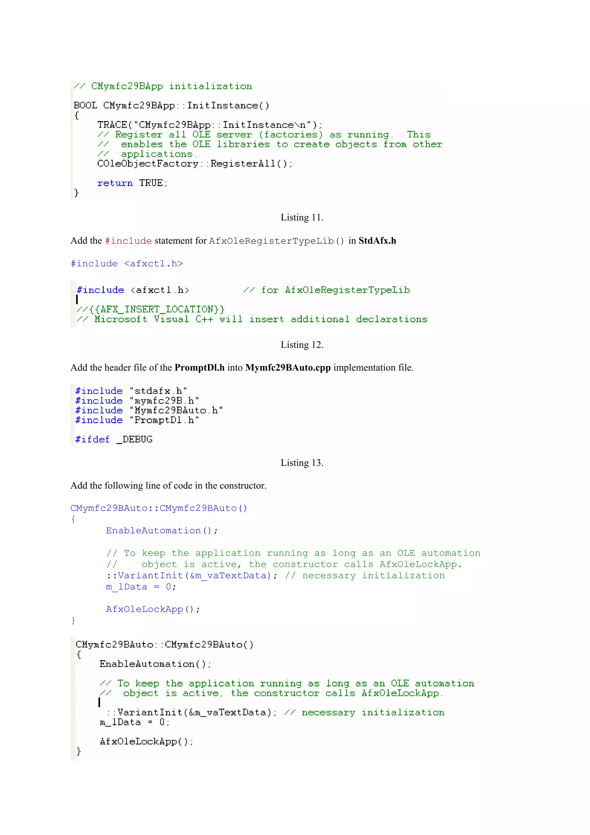 Listing 11.
Add the #include statement for AfxOleRegisterTypeLib() in StdAfx.h
#include <afxctl.h>
Listing 12.
Add the header file of the PromptDl.h into Mymfc29BAuto.cpp implementation file.
Listing 13.
Add the following line of code in the constructor.
CMymfc29BAuto::CMymfc29BAuto()
{
EnableAutomation();
// To keep the application running as long as an OLE automation
// object is active, the constructor calls AfxOleLockApp.
::VariantInit(&m_vaTextData); // necessary initialization
m_lData = 0;
AfxOleLockApp();
}
 