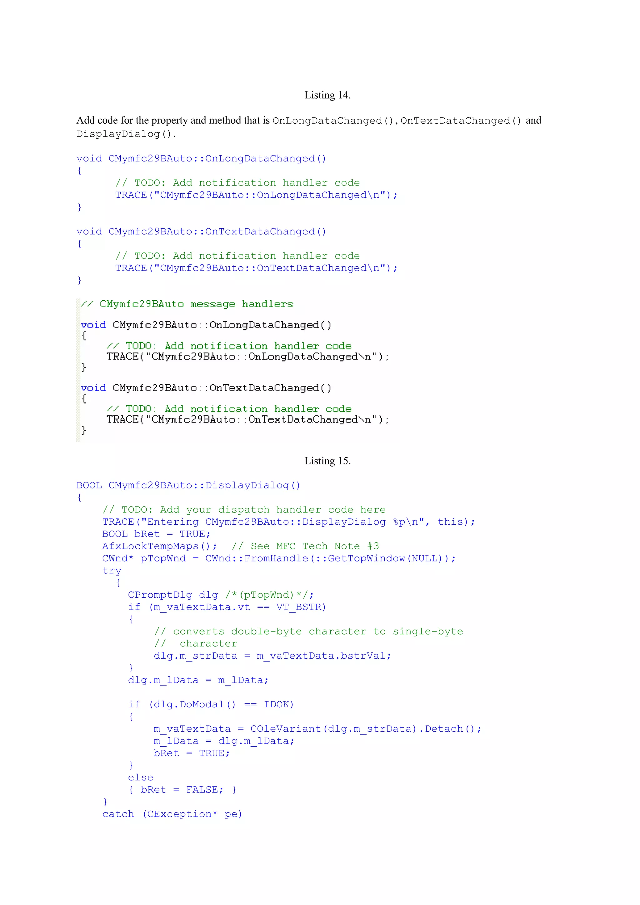 Listing 14.
Add code for the property and method that is OnLongDataChanged(), OnTextDataChanged() and
DisplayDialog().
void CMymfc29BAuto::OnLongDataChanged()
{
// TODO: Add notification handler code
TRACE("CMymfc29BAuto::OnLongDataChangedn");
}
void CMymfc29BAuto::OnTextDataChanged()
{
// TODO: Add notification handler code
TRACE("CMymfc29BAuto::OnTextDataChangedn");
}
Listing 15.
BOOL CMymfc29BAuto::DisplayDialog()
{
// TODO: Add your dispatch handler code here
TRACE("Entering CMymfc29BAuto::DisplayDialog %pn", this);
BOOL bRet = TRUE;
AfxLockTempMaps(); // See MFC Tech Note #3
CWnd* pTopWnd = CWnd::FromHandle(::GetTopWindow(NULL));
try
{
CPromptDlg dlg /*(pTopWnd)*/;
if (m_vaTextData.vt == VT_BSTR)
{
// converts double-byte character to single-byte
// character
dlg.m_strData = m_vaTextData.bstrVal;
}
dlg.m_lData = m_lData;
if (dlg.DoModal() == IDOK)
{
m_vaTextData = COleVariant(dlg.m_strData).Detach();
m_lData = dlg.m_lData;
bRet = TRUE;
}
else
{ bRet = FALSE; }
}
catch (CException* pe)
 
