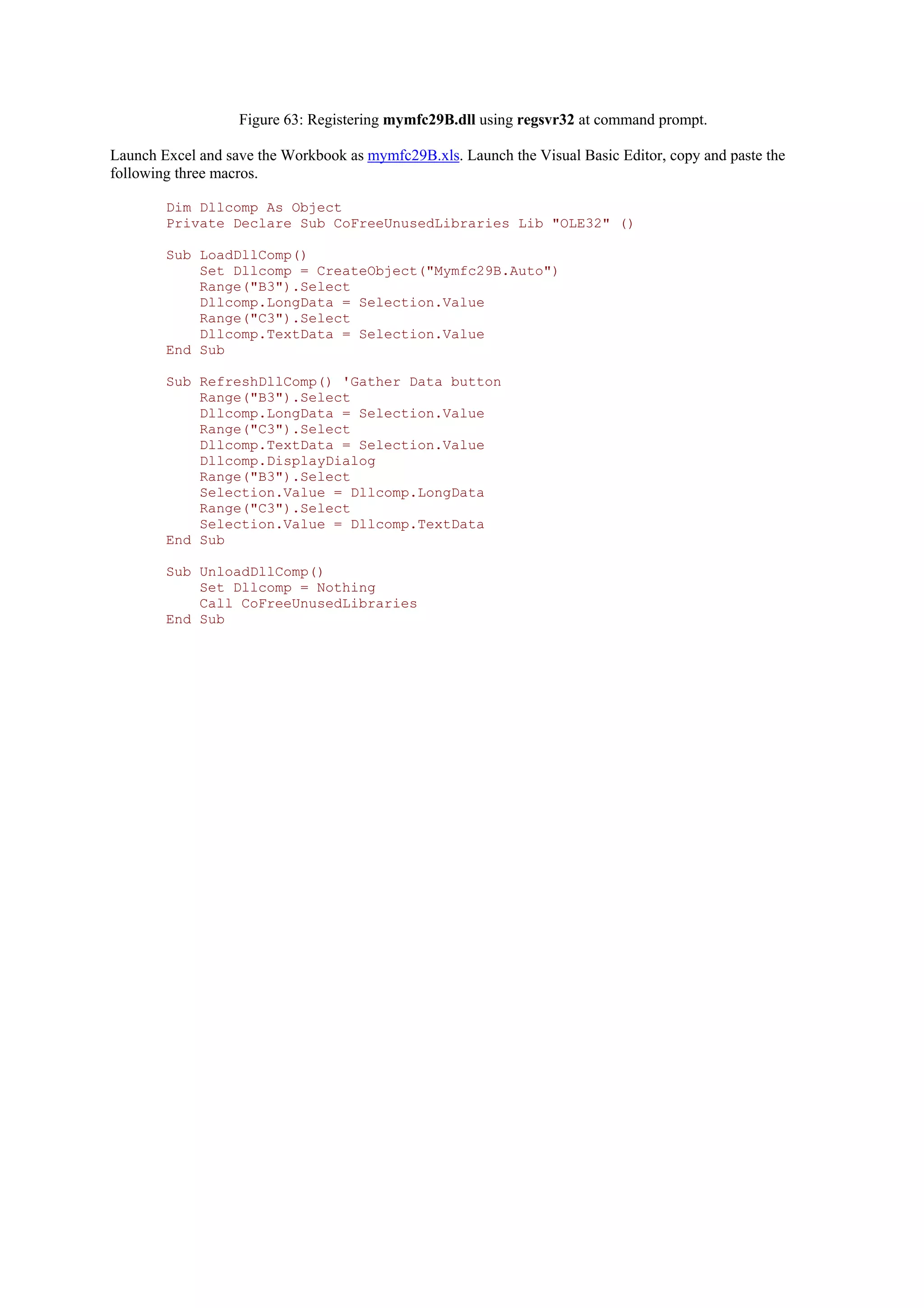 Figure 63: Registering mymfc29B.dll using regsvr32 at command prompt.
Launch Excel and save the Workbook as mymfc29B.xls. Launch the Visual Basic Editor, copy and paste the
following three macros.
Dim Dllcomp As Object
Private Declare Sub CoFreeUnusedLibraries Lib "OLE32" ()
Sub LoadDllComp()
Set Dllcomp = CreateObject("Mymfc29B.Auto")
Range("B3").Select
Dllcomp.LongData = Selection.Value
Range("C3").Select
Dllcomp.TextData = Selection.Value
End Sub
Sub RefreshDllComp() 'Gather Data button
Range("B3").Select
Dllcomp.LongData = Selection.Value
Range("C3").Select
Dllcomp.TextData = Selection.Value
Dllcomp.DisplayDialog
Range("B3").Select
Selection.Value = Dllcomp.LongData
Range("C3").Select
Selection.Value = Dllcomp.TextData
End Sub
Sub UnloadDllComp()
Set Dllcomp = Nothing
Call CoFreeUnusedLibraries
End Sub
 