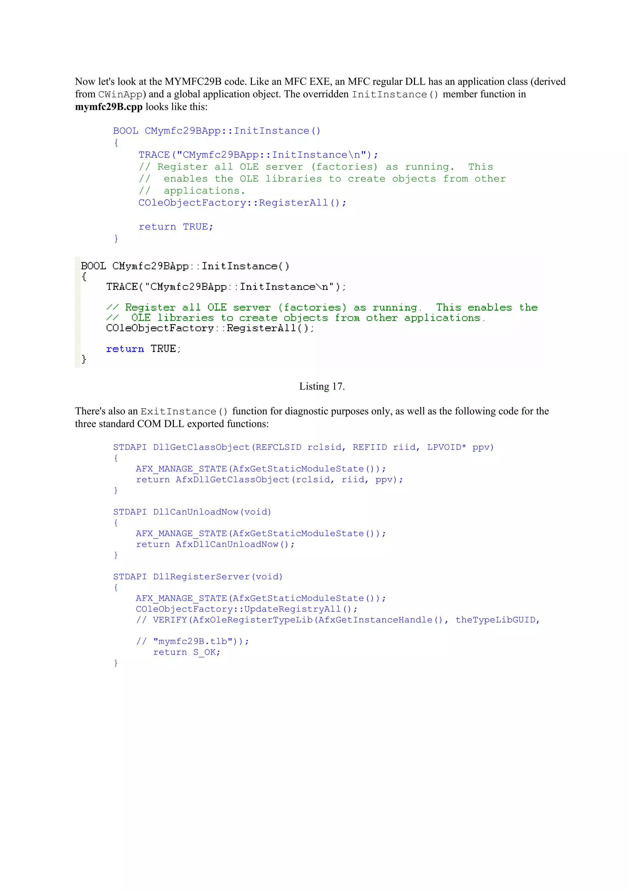 Now let's look at the MYMFC29B code. Like an MFC EXE, an MFC regular DLL has an application class (derived
from CWinApp) and a global application object. The overridden InitInstance() member function in
mymfc29B.cpp looks like this:
BOOL CMymfc29BApp::InitInstance()
{
TRACE("CMymfc29BApp::InitInstancen");
// Register all OLE server (factories) as running. This
// enables the OLE libraries to create objects from other
// applications.
COleObjectFactory::RegisterAll();
return TRUE;
}
Listing 17.
There's also an ExitInstance() function for diagnostic purposes only, as well as the following code for the
three standard COM DLL exported functions:
STDAPI DllGetClassObject(REFCLSID rclsid, REFIID riid, LPVOID* ppv)
{
AFX_MANAGE_STATE(AfxGetStaticModuleState());
return AfxDllGetClassObject(rclsid, riid, ppv);
}
STDAPI DllCanUnloadNow(void)
{
AFX_MANAGE_STATE(AfxGetStaticModuleState());
return AfxDllCanUnloadNow();
}
STDAPI DllRegisterServer(void)
{
AFX_MANAGE_STATE(AfxGetStaticModuleState());
COleObjectFactory::UpdateRegistryAll();
// VERIFY(AfxOleRegisterTypeLib(AfxGetInstanceHandle(), theTypeLibGUID,
// "mymfc29B.tlb"));
return S_OK;
}
 