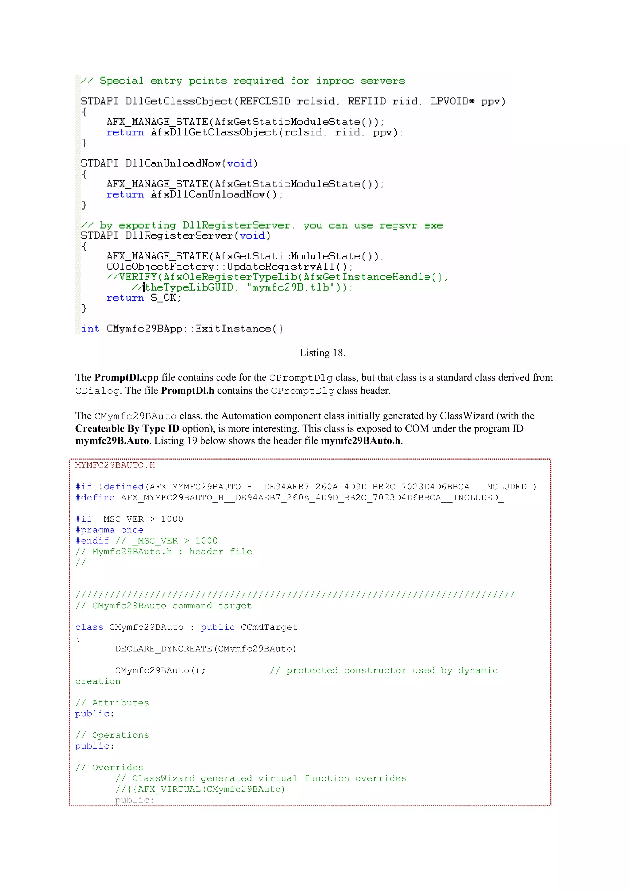Listing 18.
The PromptDl.cpp file contains code for the CPromptDlg class, but that class is a standard class derived from
CDialog. The file PromptDl.h contains the CPromptDlg class header.
The CMymfc29BAuto class, the Automation component class initially generated by ClassWizard (with the
Createable By Type ID option), is more interesting. This class is exposed to COM under the program ID
mymfc29B.Auto. Listing 19 below shows the header file mymfc29BAuto.h.
MYMFC29BAUTO.H
#if !defined(AFX_MYMFC29BAUTO_H__DE94AEB7_260A_4D9D_BB2C_7023D4D6BBCA__INCLUDED_)
#define AFX_MYMFC29BAUTO_H__DE94AEB7_260A_4D9D_BB2C_7023D4D6BBCA__INCLUDED_
#if _MSC_VER > 1000
#pragma once
#endif // _MSC_VER > 1000
// Mymfc29BAuto.h : header file
//
/////////////////////////////////////////////////////////////////////////////
// CMymfc29BAuto command target
class CMymfc29BAuto : public CCmdTarget
{
DECLARE_DYNCREATE(CMymfc29BAuto)
CMymfc29BAuto(); // protected constructor used by dynamic
creation
// Attributes
public:
// Operations
public:
// Overrides
// ClassWizard generated virtual function overrides
//{{AFX_VIRTUAL(CMymfc29BAuto)
public:
 