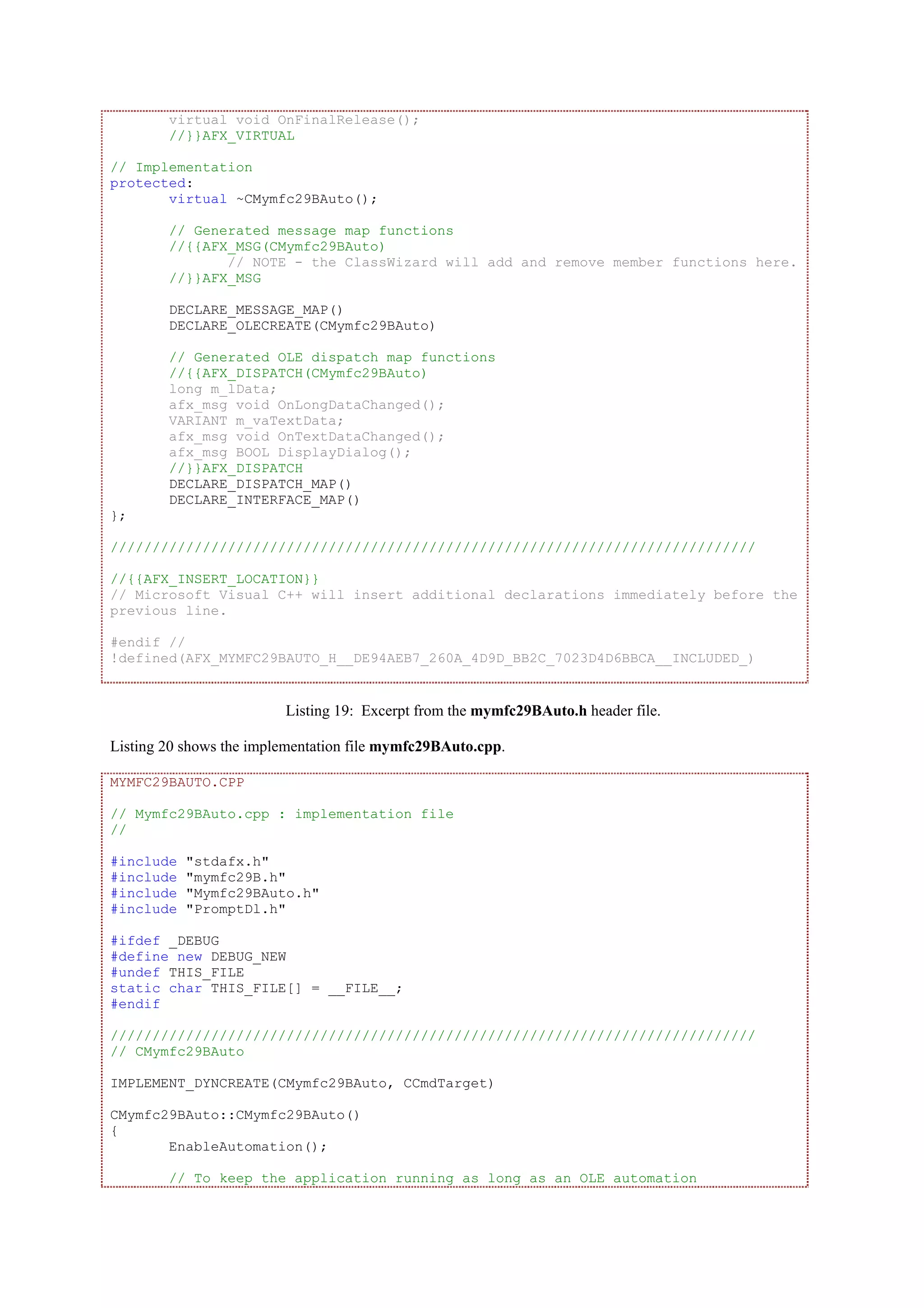 virtual void OnFinalRelease();
//}}AFX_VIRTUAL
// Implementation
protected:
virtual ~CMymfc29BAuto();
// Generated message map functions
//{{AFX_MSG(CMymfc29BAuto)
// NOTE - the ClassWizard will add and remove member functions here.
//}}AFX_MSG
DECLARE_MESSAGE_MAP()
DECLARE_OLECREATE(CMymfc29BAuto)
// Generated OLE dispatch map functions
//{{AFX_DISPATCH(CMymfc29BAuto)
long m_lData;
afx_msg void OnLongDataChanged();
VARIANT m_vaTextData;
afx_msg void OnTextDataChanged();
afx_msg BOOL DisplayDialog();
//}}AFX_DISPATCH
DECLARE_DISPATCH_MAP()
DECLARE_INTERFACE_MAP()
};
/////////////////////////////////////////////////////////////////////////////
//{{AFX_INSERT_LOCATION}}
// Microsoft Visual C++ will insert additional declarations immediately before the
previous line.
#endif //
!defined(AFX_MYMFC29BAUTO_H__DE94AEB7_260A_4D9D_BB2C_7023D4D6BBCA__INCLUDED_)
Listing 19: Excerpt from the mymfc29BAuto.h header file.
Listing 20 shows the implementation file mymfc29BAuto.cpp.
MYMFC29BAUTO.CPP
// Mymfc29BAuto.cpp : implementation file
//
#include "stdafx.h"
#include "mymfc29B.h"
#include "Mymfc29BAuto.h"
#include "PromptDl.h"
#ifdef _DEBUG
#define new DEBUG_NEW
#undef THIS_FILE
static char THIS_FILE[] = __FILE__;
#endif
/////////////////////////////////////////////////////////////////////////////
// CMymfc29BAuto
IMPLEMENT_DYNCREATE(CMymfc29BAuto, CCmdTarget)
CMymfc29BAuto::CMymfc29BAuto()
{
EnableAutomation();
// To keep the application running as long as an OLE automation
 
