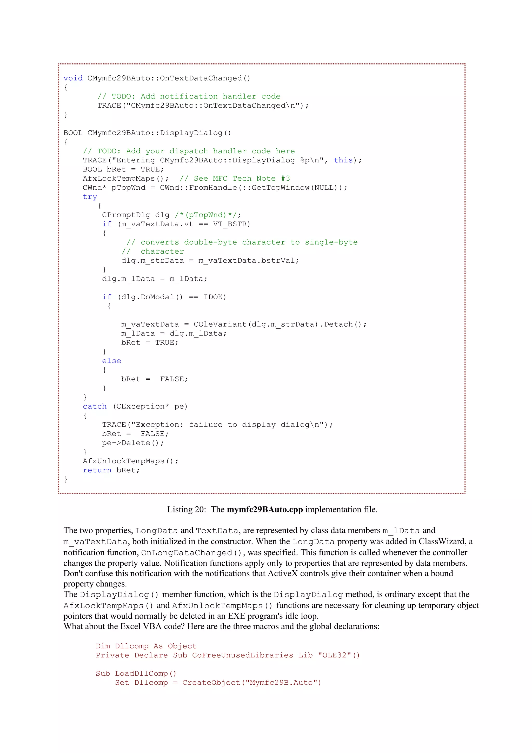 void CMymfc29BAuto::OnTextDataChanged()
{
// TODO: Add notification handler code
TRACE("CMymfc29BAuto::OnTextDataChangedn");
}
BOOL CMymfc29BAuto::DisplayDialog()
{
// TODO: Add your dispatch handler code here
TRACE("Entering CMymfc29BAuto::DisplayDialog %pn", this);
BOOL bRet = TRUE;
AfxLockTempMaps(); // See MFC Tech Note #3
CWnd* pTopWnd = CWnd::FromHandle(::GetTopWindow(NULL));
try
{
CPromptDlg dlg /*(pTopWnd)*/;
if (m_vaTextData.vt == VT_BSTR)
{
// converts double-byte character to single-byte
// character
dlg.m_strData = m_vaTextData.bstrVal;
}
dlg.m_lData = m_lData;
if (dlg.DoModal() == IDOK)
{
m_vaTextData = COleVariant(dlg.m_strData).Detach();
m_lData = dlg.m_lData;
bRet = TRUE;
}
else
{
bRet = FALSE;
}
}
catch (CException* pe)
{
TRACE("Exception: failure to display dialogn");
bRet = FALSE;
pe->Delete();
}
AfxUnlockTempMaps();
return bRet;
}
Listing 20: The mymfc29BAuto.cpp implementation file.
The two properties, LongData and TextData, are represented by class data members m_lData and
m_vaTextData, both initialized in the constructor. When the LongData property was added in ClassWizard, a
notification function, OnLongDataChanged(), was specified. This function is called whenever the controller
changes the property value. Notification functions apply only to properties that are represented by data members.
Don't confuse this notification with the notifications that ActiveX controls give their container when a bound
property changes.
The DisplayDialog() member function, which is the DisplayDialog method, is ordinary except that the
AfxLockTempMaps() and AfxUnlockTempMaps() functions are necessary for cleaning up temporary object
pointers that would normally be deleted in an EXE program's idle loop.
What about the Excel VBA code? Here are the three macros and the global declarations:
Dim Dllcomp As Object
Private Declare Sub CoFreeUnusedLibraries Lib "OLE32"()
Sub LoadDllComp()
Set Dllcomp = CreateObject("Mymfc29B.Auto")
 