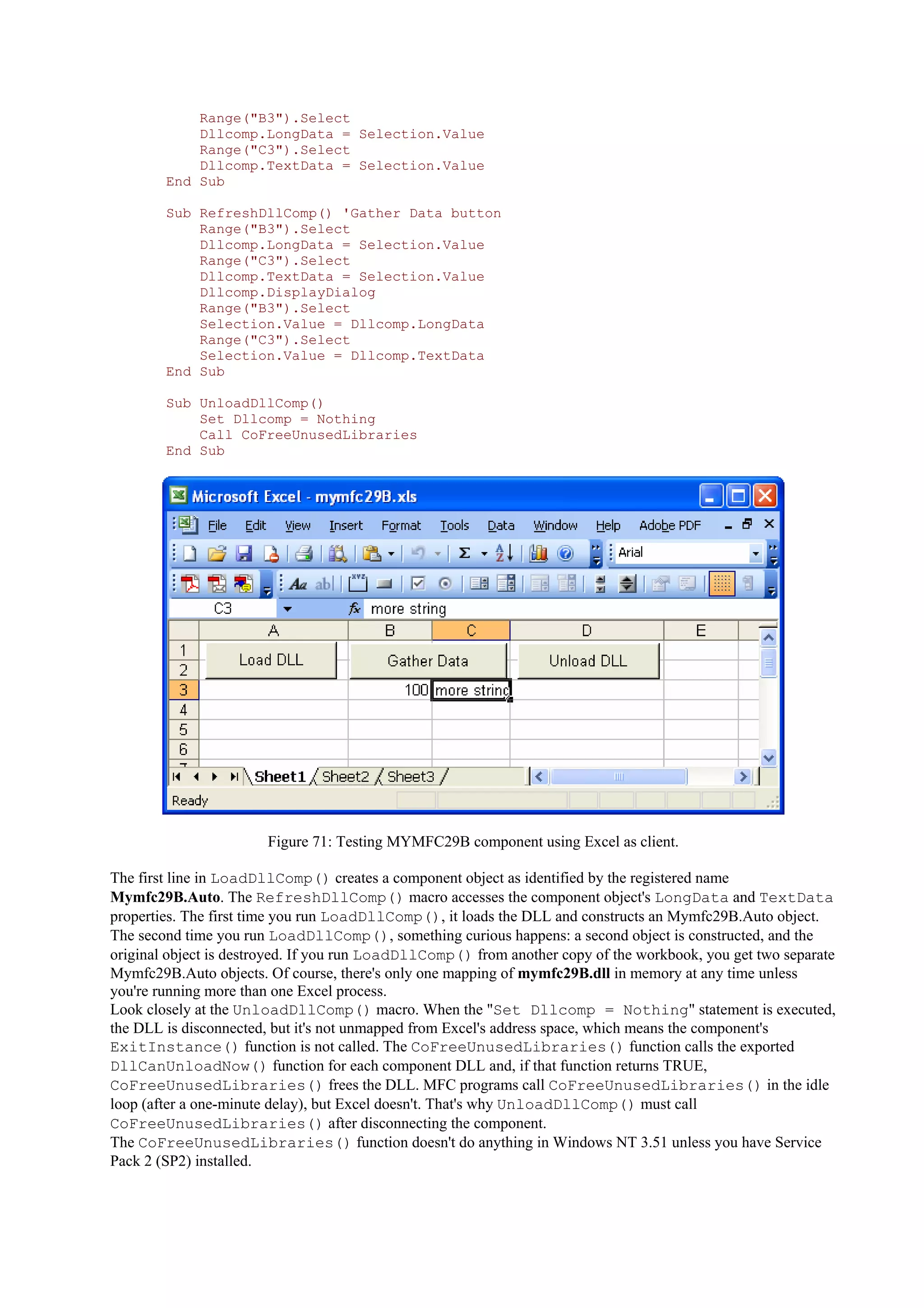 Range("B3").Select
Dllcomp.LongData = Selection.Value
Range("C3").Select
Dllcomp.TextData = Selection.Value
End Sub
Sub RefreshDllComp() 'Gather Data button
Range("B3").Select
Dllcomp.LongData = Selection.Value
Range("C3").Select
Dllcomp.TextData = Selection.Value
Dllcomp.DisplayDialog
Range("B3").Select
Selection.Value = Dllcomp.LongData
Range("C3").Select
Selection.Value = Dllcomp.TextData
End Sub
Sub UnloadDllComp()
Set Dllcomp = Nothing
Call CoFreeUnusedLibraries
End Sub
Figure 71: Testing MYMFC29B component using Excel as client.
The first line in LoadDllComp() creates a component object as identified by the registered name
Mymfc29B.Auto. The RefreshDllComp() macro accesses the component object's LongData and TextData
properties. The first time you run LoadDllComp(), it loads the DLL and constructs an Mymfc29B.Auto object.
The second time you run LoadDllComp(), something curious happens: a second object is constructed, and the
original object is destroyed. If you run LoadDllComp() from another copy of the workbook, you get two separate
Mymfc29B.Auto objects. Of course, there's only one mapping of mymfc29B.dll in memory at any time unless
you're running more than one Excel process.
Look closely at the UnloadDllComp() macro. When the "Set Dllcomp = Nothing" statement is executed,
the DLL is disconnected, but it's not unmapped from Excel's address space, which means the component's
ExitInstance() function is not called. The CoFreeUnusedLibraries() function calls the exported
DllCanUnloadNow() function for each component DLL and, if that function returns TRUE,
CoFreeUnusedLibraries() frees the DLL. MFC programs call CoFreeUnusedLibraries() in the idle
loop (after a one-minute delay), but Excel doesn't. That's why UnloadDllComp() must call
CoFreeUnusedLibraries() after disconnecting the component.
The CoFreeUnusedLibraries() function doesn't do anything in Windows NT 3.51 unless you have Service
Pack 2 (SP2) installed.
 