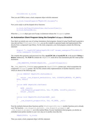 CClockDriver m_clock;
Then you ask COM to create a clock component object with this statement:
m_clock.CreateDispatch("Mymfc29C.Document");
Now you're ready to call the dispatch driver functions:
m_clock.SetTime(COleDateTime::GetCurrentTime());
m_clock.RefreshWin();
When the m_clock object goes out of scope, its destructor releases the IDispatch pointer.
An Automation Client Program Using the Compiler's #import Directive
Now there's an entirely new way of writing Automation client programs. Instead of using ClassWizard to generate a
class derived from COleDispatchDriver, you use the compiler to generate header and implementation files
directly from a component's type library. For the clock component, your client program contains the following
statement:
#import "..mymfc29Cdebugmymfc29C.tlb" rename_namespace("ClockDriv")
using namespace ClockDriv;
The compiler then generates (and processes) two files, mymfc29C.tlh and mymfc29C.tli, in the project's Debug or
Release subdirectory. The TLH file contains the IMymfc29C clock driver class declaration plus this smart pointer
declaration:
_COM_SMARTPTR_TYPEDEF(IMymfc29C, __uuidof(IDispatch));
The _COM_SMARTPTR_TYPEDEF macro generates the IMymfc29CPtr pointer type, which encapsulates the
component's IDispatch pointer. The TLI file contains inline implementations of member functions, some of
which are shown in the following code:
inline HRESULT IMymfc29C::RefreshWin()
{
return _com_dispatch_method(this, 0x4, DISPATCH_METHOD, VT_EMPTY,
NULL, NULL);
}
inline DATE IMymfc29C::GetTime()
{
DATE _result;
_com_dispatch_propget(this, 0x1, VT_DATE, (void*)&_result);
return _result;
}
inline void IMymfc29C::PutTime(DATE _val)
{
_com_dispatch_propput(this, 0x1, VT_DATE, _val);
}
Note the similarity between these functions and the COleDispatchDriver() member functions you've already
seen. The functions _com_dispatch_method(), _com_dispatch_propget() and
_com_dispatch_propput() are in the runtime library. In your Automation client program, you declare an
embedded smart pointer member in your view class (or in another class) like this:
IMymfc29CPtr m_clock;
Then you create a clock component object with this statement:
 