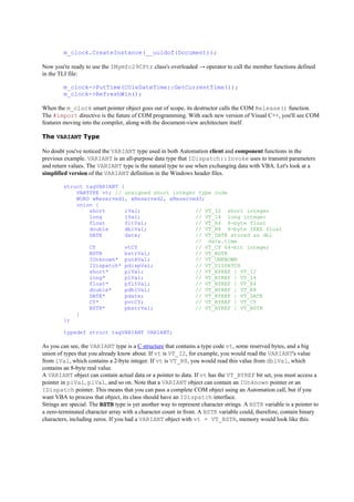 m_clock.CreateInstance(__uuidof(Document));
Now you're ready to use the IMymfc29CPtr class's overloaded → operator to call the member functions defined
in the TLI file:
m_clock->PutTime(COleDateTime::GetCurrentTime());
m_clock->RefreshWin();
When the m_clock smart pointer object goes out of scope, its destructor calls the COM Release() function.
The #import directive is the future of COM programming. With each new version of Visual C++, you'll see COM
features moving into the compiler, along with the document-view architecture itself.
The VARIANT Type
No doubt you've noticed the VARIANT type used in both Automation client and component functions in the
previous example. VARIANT is an all-purpose data type that IDispatch::Invoke uses to transmit parameters
and return values. The VARIANT type is the natural type to use when exchanging data with VBA. Let's look at a
simplified version of the VARIANT definition in the Windows header files.
struct tagVARIANT {
VARTYPE vt; // unsigned short integer type code
WORD wReserved1, wReserved2, wReserved3;
union {
short iVal; // VT_I2 short integer
long lVal; // VT_I4 long integer
float fltVal; // VT_R4 4-byte float
double dblVal; // VT_R8 8-byte IEEE float
DATE date; // VT_DATE stored as dbl
// date.time
CY vtCY // VT_CY 64-bit integer
BSTR bstrVal; // VT_BSTR
IUnknown* punkVal; // VT_UNKNOWN
IDispatch* pdispVal; // VT_DISPATCH
short* piVal; // VT_BYREF | VT_I2
long* plVal; // VT_BYREF | VT_I4
float* pfltVal; // VT_BYREF | VT_R4
double* pdblVal; // VT_BYREF | VT_R8
DATE* pdate; // VT_BYREF | VT_DATE
CY* pvtCY; // VT_BYREF | VT_CY
BSTR* pbstrVal; // VT_BYREF | VT_BSTR
}
};
typedef struct tagVARIANT VARIANT;
As you can see, the VARIANT type is a C structure that contains a type code vt, some reserved bytes, and a big
union of types that you already know about. If vt is VT_I2, for example, you would read the VARIANT's value
from iVal, which contains a 2-byte integer. If vt is VT_R8, you would read this value from dblVal, which
contains an 8-byte real value.
A VARIANT object can contain actual data or a pointer to data. If vt has the VT_BYREF bit set, you must access a
pointer in piVal, plVal, and so on. Note that a VARIANT object can contain an IUnknown pointer or an
IDispatch pointer. This means that you can pass a complete COM object using an Automation call, but if you
want VBA to process that object, its class should have an IDispatch interface.
Strings are special. The BSTR type is yet another way to represent character strings. A BSTR variable is a pointer to
a zero-terminated character array with a character count in front. A BSTR variable could, therefore, contain binary
characters, including zeros. If you had a VARIANT object with vt = VT_BSTR, memory would look like this.
 
