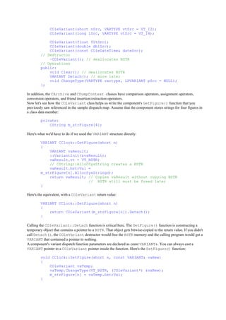 COleVariant(short nSrc, VARTYPE vtSrc = VT_I2);
COleVariant(long lSrc, VARTYPE vtSrc = VT_I4);
COleVariant(float fltSrc);
COleVariant(double dblSrc);
COleVariant(const COleDateTime& dateSrc);
// Destructor
~COleVariant(); // deallocates BSTR
// Operations
public:
void Clear(); // deallocates BSTR
VARIANT Detach(); // more later
void ChangeType(VARTYPE vartype, LPVARIANT pSrc = NULL);
};
In addition, the CArchive and CDumpContext classes have comparison operators, assignment operators,
conversion operators, and friend insertion/extraction operators.
Now let's see how the COleVariant class helps us write the component's GetFigure() function that you
previously saw referenced in the sample dispatch map. Assume that the component stores strings for four figures in
a class data member:
private:
CString m_strFigure[4];
Here's what we'd have to do if we used the VARIANT structure directly:
VARIANT CClock::GetFigure(short n)
{
VARIANT vaResult;
::VariantInit(&vaResult);
vaResult.vt = VT_BSTR;
// CString::AllocSysString creates a BSTR
vaResult.bstrVal =
m_strFigure[n].AllocSysString();
return vaResult; // Copies vaResult without copying BSTR
// BSTR still must be freed later
}
Here's the equivalent, with a COleVariant return value:
VARIANT CClock::GetFigure(short n)
{
return COleVariant(m_strFigure[n]).Detach();
}
Calling the COleVariant::Detach function is critical here. The GetFigure() function is constructing a
temporary object that contains a pointer to a BSTR. That object gets bitwise-copied to the return value. If you didn't
call Detach(), the COleVariant destructor would free the BSTR memory and the calling program would get a
VARIANT that contained a pointer to nothing.
A component's variant dispatch function parameters are declared as const VARIANT&. You can always cast a
VARIANT pointer to a COleVariant pointer inside the function. Here's the SetFigure() function:
void CClock::SetFigure(short n, const VARIANT& vaNew)
{
COleVariant vaTemp;
vaTemp.ChangeType(VT_BSTR, (COleVariant*) &vaNew);
m_strFigure[n] = vaTemp.bstrVal;
}
 