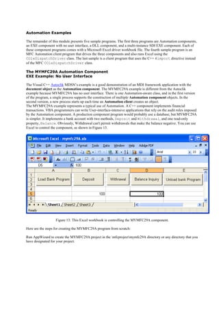 Automation Examples
The remainder of this module presents five sample programs. The first three programs are Automation components,
an EXE component with no user interface, a DLL component, and a multi-instance SDI EXE component. Each of
these component programs comes with a Microsoft Excel driver workbook file. The fourth sample program is an
MFC Automation client program that drives the three components and also runs Excel using the
COleDispatchDriver class. The last sample is a client program that uses the C++ #import directive instead
of the MFC COleDispatchDriver class.
The MYMFC29A Automation Component
EXE Example: No User Interface
The Visual C++ Autoclik MDSN’s example is a good demonstration of an MDI framework application with the
document object as the Automation component. The MYMFC29A example is different from the Autoclik
example because MYMFC29A has no user interface. There is one Automation-aware class, and in the first version
of the program, a single process supports the construction of multiple Automation component objects. In the
second version, a new process starts up each time an Automation client creates an object.
The MYMFC29A example represents a typical use of Automation. A C++ component implements financial
transactions. VBA programmers can write User-interface-intensive applications that rely on the audit rules imposed
by the Automation component. A production component program would probably use a database, but MYMFC29A
is simpler. It implements a bank account with two methods, Deposit and Withdrawal, and one read-only
property, Balance. Obviously, Withdrawal can't permit withdrawals that make the balance negative. You can use
Excel to control the component, as shown in Figure 13.
Figure 13: This Excel workbook is controlling the MYMFC29A component.
Here are the steps for creating the MYMFC29A program from scratch:
Run AppWizard to create the MYMFC29A project in the mfcprojectmymfc29A directory or any directory that you
have designated for your project.
 