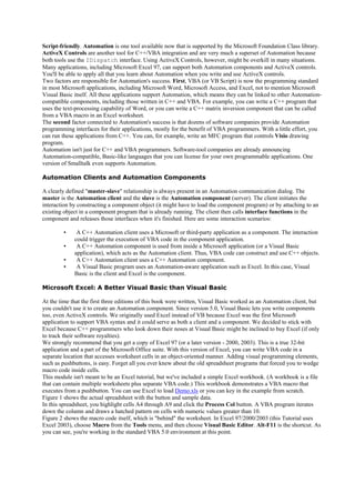 Script-friendly. Automation is one tool available now that is supported by the Microsoft Foundation Class library.
ActiveX Controls are another tool for C++/VBA integration and are very much a superset of Automation because
both tools use the IDispatch interface. Using ActiveX Controls, however, might be overkill in many situations.
Many applications, including Microsoft Excel 97, can support both Automation components and ActiveX controls.
You'll be able to apply all that you learn about Automation when you write and use ActiveX controls.
Two factors are responsible for Automation's success. First, VBA (or VB Script) is now the programming standard
in most Microsoft applications, including Microsoft Word, Microsoft Access, and Excel, not to mention Microsoft
Visual Basic itself. All these applications support Automation, which means they can be linked to other Automation-
compatible components, including those written in C++ and VBA. For example, you can write a C++ program that
uses the text-processing capability of Word, or you can write a C++ matrix inversion component that can be called
from a VBA macro in an Excel worksheet.
The second factor connected to Automation's success is that dozens of software companies provide Automation
programming interfaces for their applications, mostly for the benefit of VBA programmers. With a little effort, you
can run these applications from C++. You can, for example, write an MFC program that controls Visio drawing
program.
Automation isn't just for C++ and VBA programmers. Software-tool companies are already announcing
Automation-compatible, Basic-like languages that you can license for your own programmable applications. One
version of Smalltalk even supports Automation.
Automation Clients and Automation Components
A clearly defined "master-slave" relationship is always present in an Automation communication dialog. The
master is the Automation client and the slave is the Automation component (server). The client initiates the
interaction by constructing a component object (it might have to load the component program) or by attaching to an
existing object in a component program that is already running. The client then calls interface functions in the
component and releases those interfaces when it's finished. Here are some interaction scenarios:
▪ A C++ Automation client uses a Microsoft or third-party application as a component. The interaction
could trigger the execution of VBA code in the component application.
▪ A C++ Automation component is used from inside a Microsoft application (or a Visual Basic
application), which acts as the Automation client. Thus, VBA code can construct and use C++ objects.
▪ A C++ Automation client uses a C++ Automation component.
▪ A Visual Basic program uses an Automation-aware application such as Excel. In this case, Visual
Basic is the client and Excel is the component.
Microsoft Excel: A Better Visual Basic than Visual Basic
At the time that the first three editions of this book were written, Visual Basic worked as an Automation client, but
you couldn't use it to create an Automation component. Since version 5.0, Visual Basic lets you write components
too, even ActiveX controls. We originally used Excel instead of VB because Excel was the first Microsoft
application to support VBA syntax and it could serve as both a client and a component. We decided to stick with
Excel because C++ programmers who look down their noses at Visual Basic might be inclined to buy Excel (if only
to track their software royalties).
We strongly recommend that you get a copy of Excel 97 (or a later version - 2000, 2003). This is a true 32-bit
application and a part of the Microsoft Office suite. With this version of Excel, you can write VBA code in a
separate location that accesses worksheet cells in an object-oriented manner. Adding visual programming elements,
such as pushbuttons, is easy. Forget all you ever knew about the old spreadsheet programs that forced you to wedge
macro code inside cells.
This module isn't meant to be an Excel tutorial, but we've included a simple Excel workbook. (A workbook is a file
that can contain multiple worksheets plus separate VBA code.) This workbook demonstrates a VBA macro that
executes from a pushbutton. You can use Excel to load Demo.xls or you can key in the example from scratch.
Figure 1 shows the actual spreadsheet with the button and sample data.
In this spreadsheet, you highlight cells A4 through A9 and click the Process Col button. A VBA program iterates
down the column and draws a hatched pattern on cells with numeric values greater than 10.
Figure 2 shows the macro code itself, which is "behind" the worksheet. In Excel 97/2000/2003 (this Tutorial uses
Excel 2003), choose Macro from the Tools menu, and then choose Visual Basic Editor. Alt-F11 is the shortcut. As
you can see, you're working in the standard VBA 5.0 environment at this point.
 